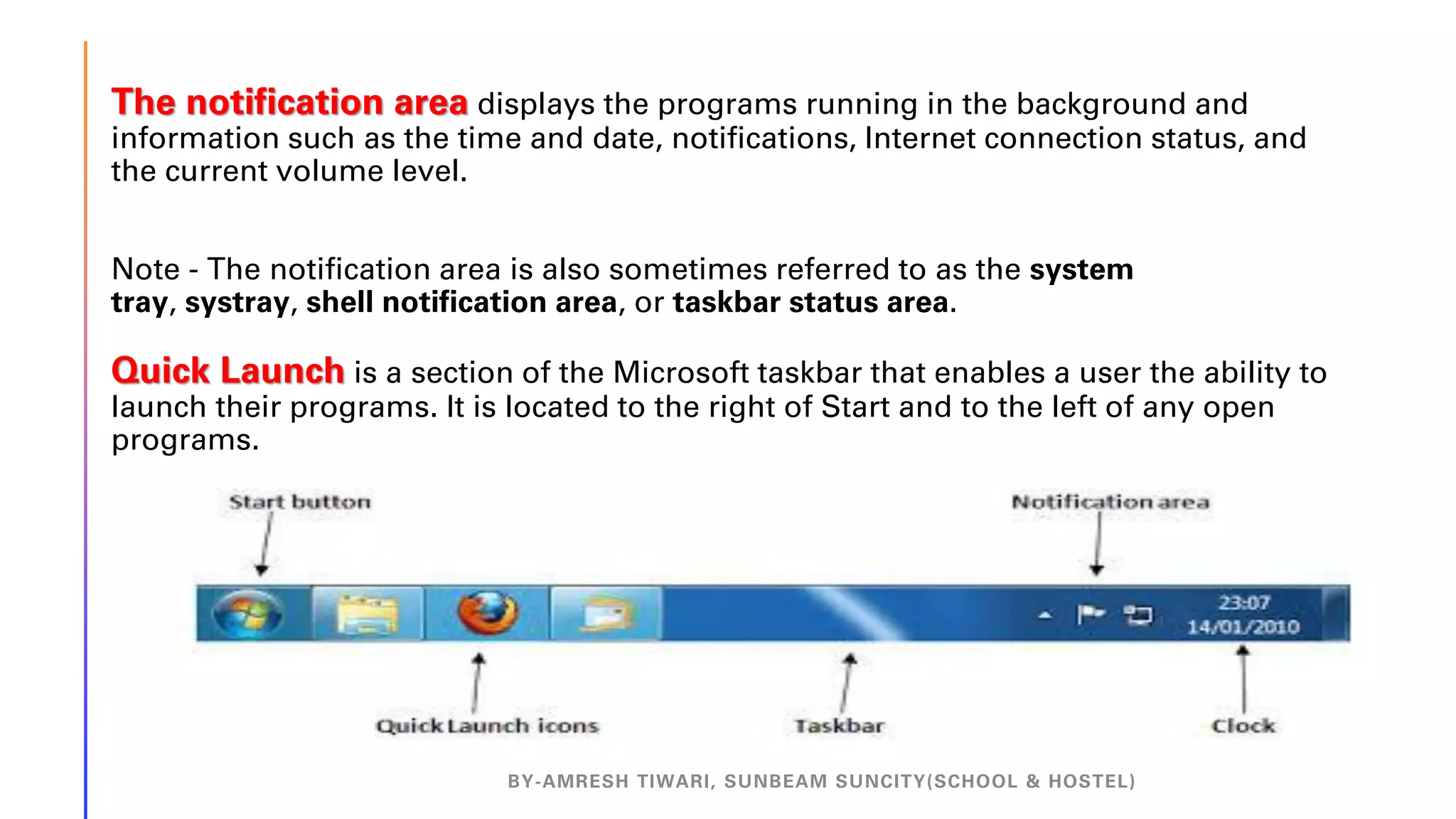 The notification area displays the programs running in the background and
information such as the time and date, notifications, Internet connection status, and
the current volume level.
Note - The notification area is also sometimes referred to as the system
tray, systray, shell notification area, or taskbar status area.
Quick Launch is a section of the Microsoft taskbar that enables a user the ability to
launch their programs. It is located to the right of Start and to the left of any open
programs.
BY-AMRESH TIWARI, SUNBEAM SUNCITY(SCHOOL & HOSTEL)
 