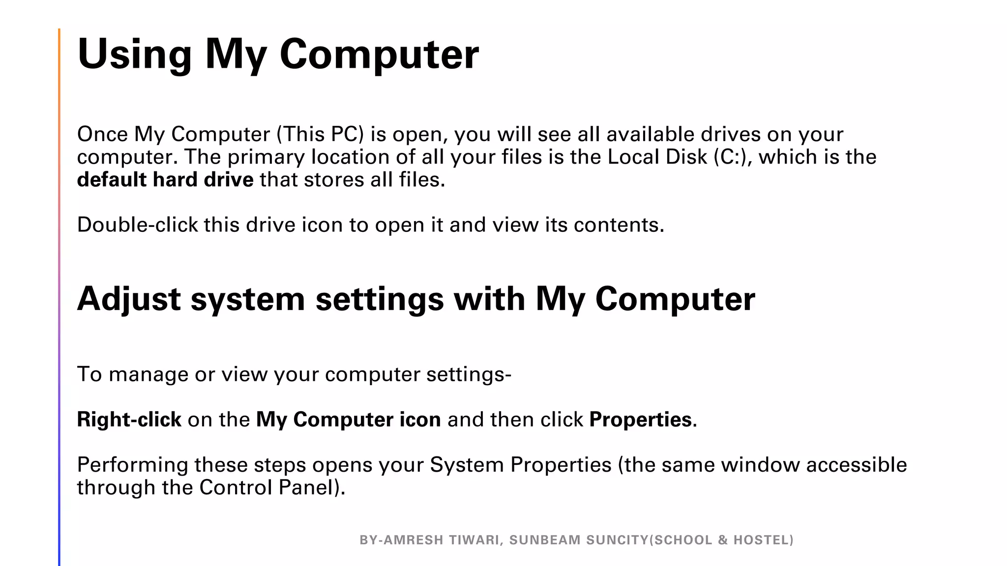 Using My Computer
Once My Computer (This PC) is open, you will see all available drives on your
computer. The primary location of all your files is the Local Disk (C:), which is the
default hard drive that stores all files.
Double-click this drive icon to open it and view its contents.
Adjust system settings with My Computer
To manage or view your computer settings-
Right-click on the My Computer icon and then click Properties.
Performing these steps opens your System Properties (the same window accessible
through the Control Panel).
BY-AMRESH TIWARI, SUNBEAM SUNCITY(SCHOOL & HOSTEL)
 
