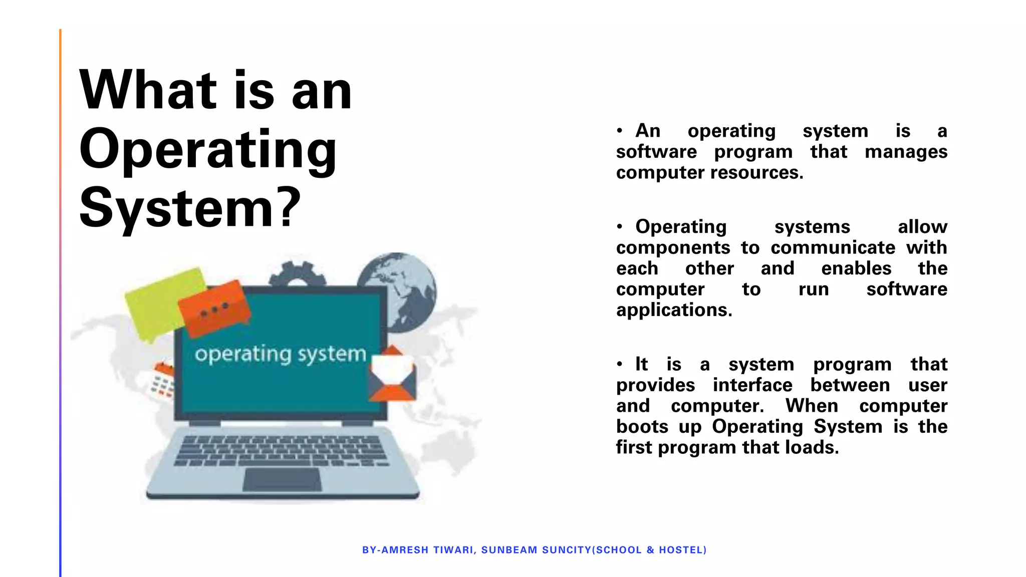 What is an
Operating
System?
BY-AMRESH TIWARI, SUNBEAM SUNCITY(SCHOOL & HOSTEL)
• An operating system is a
software program that manages
computer resources.
• Operating systems allow
components to communicate with
each other and enables the
computer to run software
applications.
• It is a system program that
provides interface between user
and computer. When computer
boots up Operating System is the
first program that loads.
 