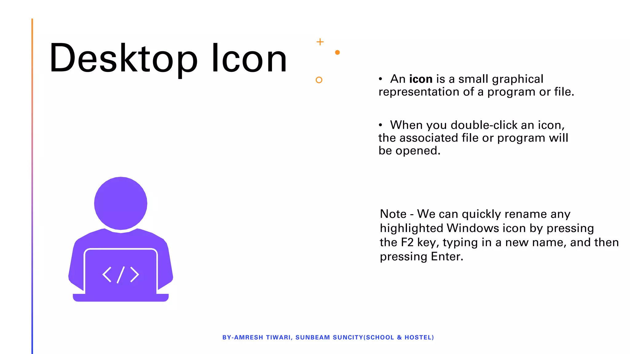 Desktop Icon • An icon is a small graphical
representation of a program or file.
• When you double-click an icon,
the associated file or program will
be opened.
BY-AMRESH TIWARI, SUNBEAM SUNCITY(SCHOOL & HOSTEL)
Note - We can quickly rename any
highlighted Windows icon by pressing
the F2 key, typing in a new name, and then
pressing Enter.
 