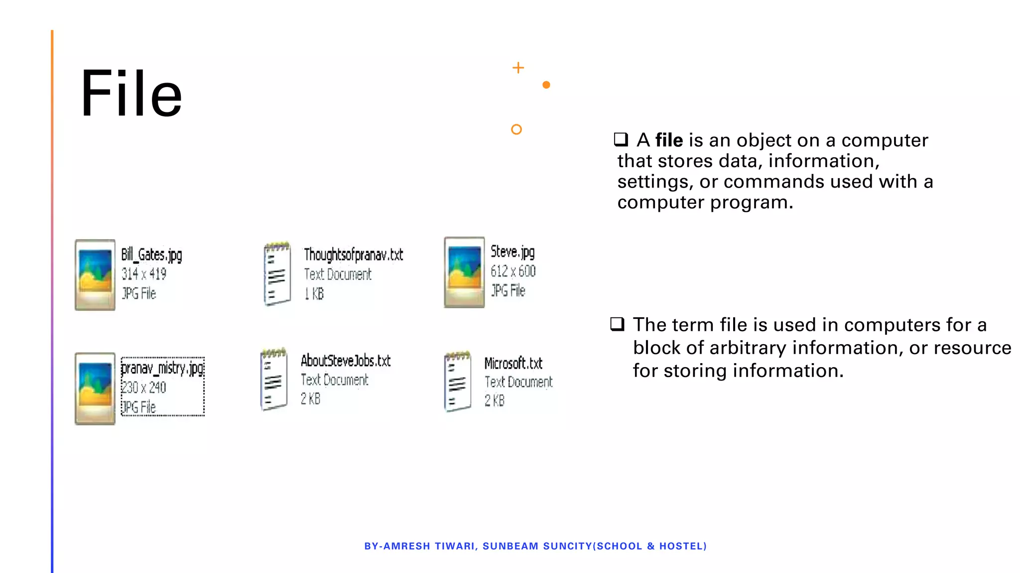 File ❑ A file is an object on a computer
that stores data, information,
settings, or commands used with a
computer program.
BY-AMRESH TIWARI, SUNBEAM SUNCITY(SCHOOL & HOSTEL)
❑ The term file is used in computers for a
block of arbitrary information, or resource
for storing information.
 