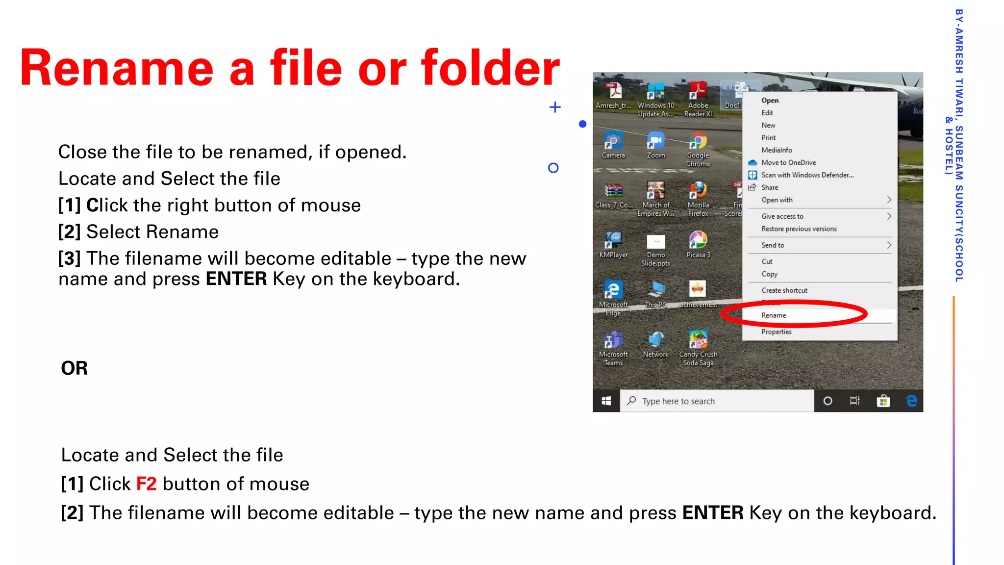 Rename a file or folder
Close the file to be renamed, if opened.
Locate and Select the file
[1] Click the right button of mouse
[2] Select Rename
[3] The filename will become editable – type the new
name and press ENTER Key on the keyboard.
BY-AMRESHTIWARI,SUNBEAMSUNCITY(SCHOOL
&HOSTEL)
OR
Locate and Select the file
[1] Click F2 button of mouse
[2] The filename will become editable – type the new name and press ENTER Key on the keyboard.
 
