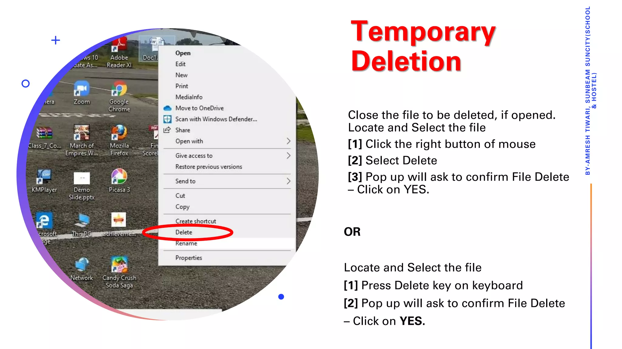 Temporary
Deletion
Close the file to be deleted, if opened.
Locate and Select the file
[1] Click the right button of mouse
[2] Select Delete
[3] Pop up will ask to confirm File Delete
– Click on YES.
BY-AMRESHTIWARI,SUNBEAMSUNCITY(SCHOOL
&HOSTEL)
OR
Locate and Select the file
[1] Press Delete key on keyboard
[2] Pop up will ask to confirm File Delete
– Click on YES.
 