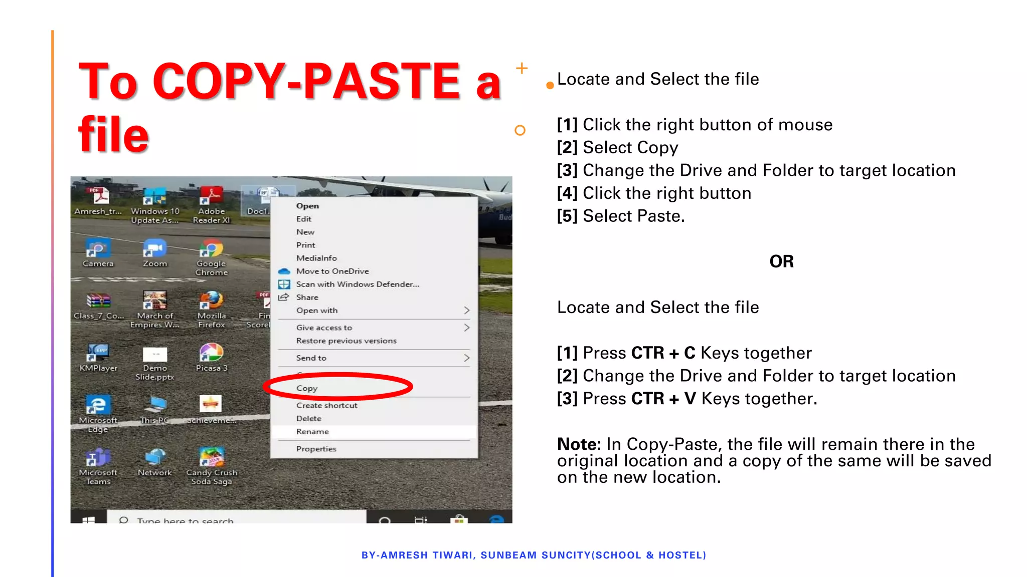 To COPY-PASTE a
file
Locate and Select the file
[1] Click the right button of mouse
[2] Select Copy
[3] Change the Drive and Folder to target location
[4] Click the right button
[5] Select Paste.
OR
Locate and Select the file
[1] Press CTR + C Keys together
[2] Change the Drive and Folder to target location
[3] Press CTR + V Keys together.
Note: In Copy-Paste, the file will remain there in the
original location and a copy of the same will be saved
on the new location.
BY-AMRESH TIWARI, SUNBEAM SUNCITY(SCHOOL & HOSTEL)
 