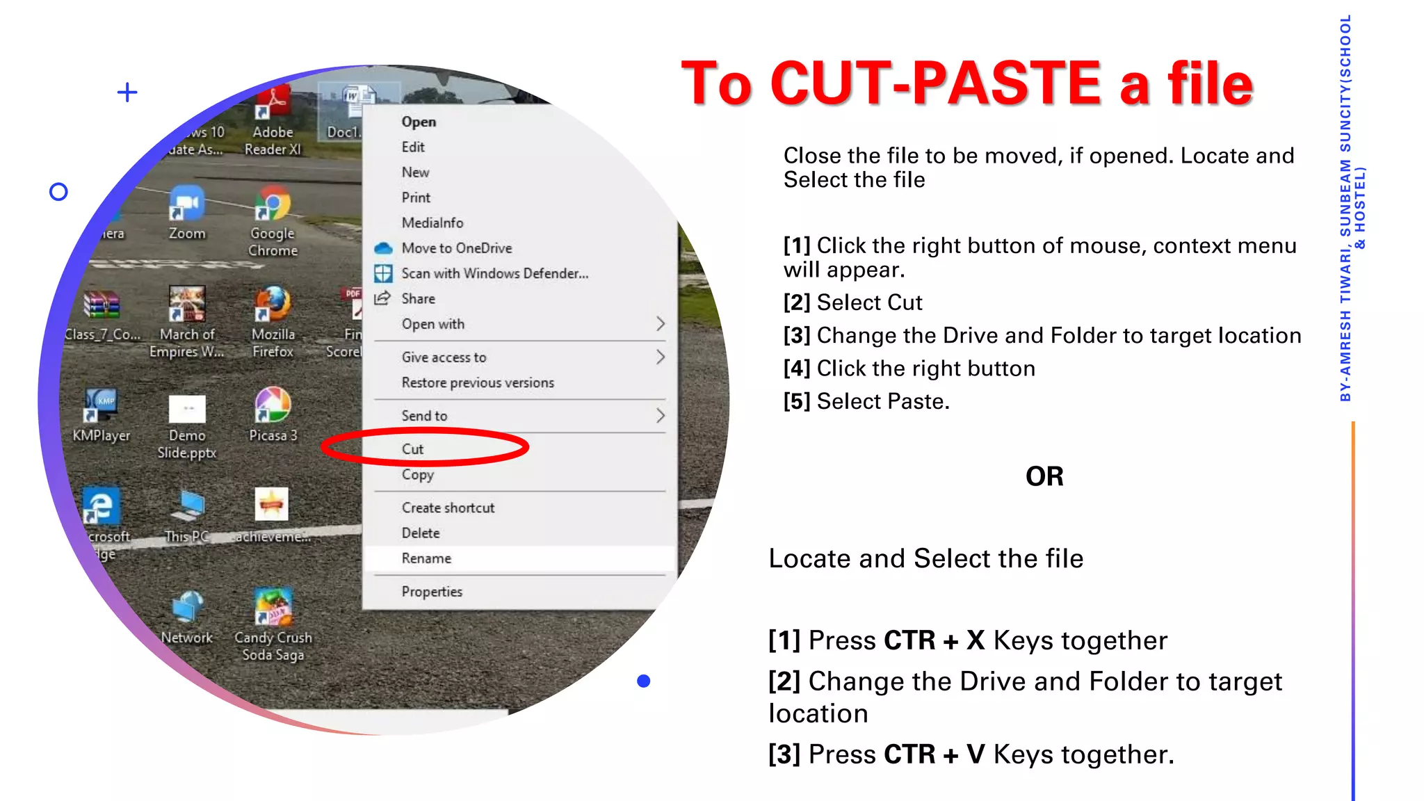 To CUT-PASTE a file
Close the file to be moved, if opened. Locate and
Select the file
[1] Click the right button of mouse, context menu
will appear.
[2] Select Cut
[3] Change the Drive and Folder to target location
[4] Click the right button
[5] Select Paste.
BY-AMRESHTIWARI,SUNBEAMSUNCITY(SCHOOL
&HOSTEL)
OR
Locate and Select the file
[1] Press CTR + X Keys together
[2] Change the Drive and Folder to target
location
[3] Press CTR + V Keys together.
 