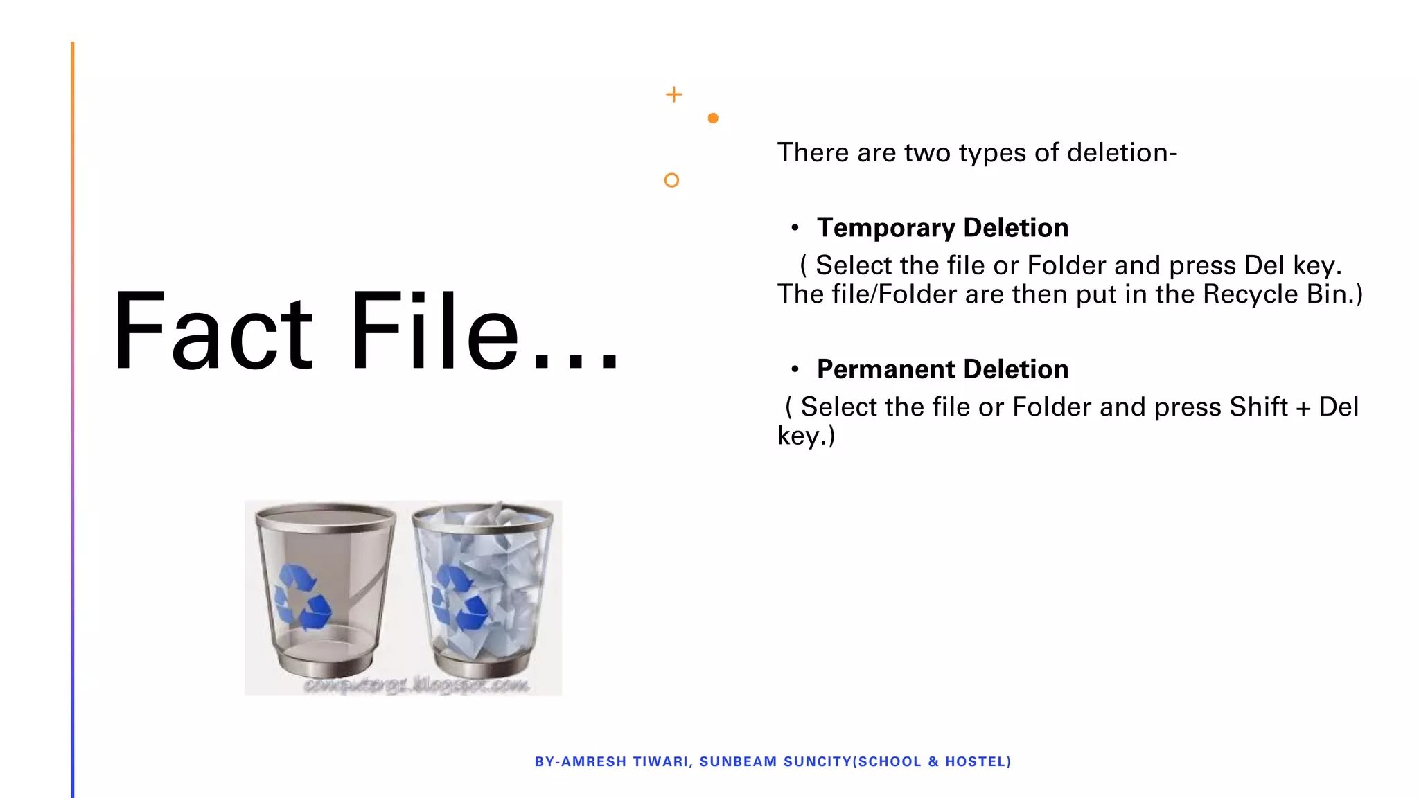 Fact File…
There are two types of deletion-
• Temporary Deletion
( Select the file or Folder and press Del key.
The file/Folder are then put in the Recycle Bin.)
• Permanent Deletion
( Select the file or Folder and press Shift + Del
key.)
BY-AMRESH TIWARI, SUNBEAM SUNCITY(SCHOOL & HOSTEL)
 
