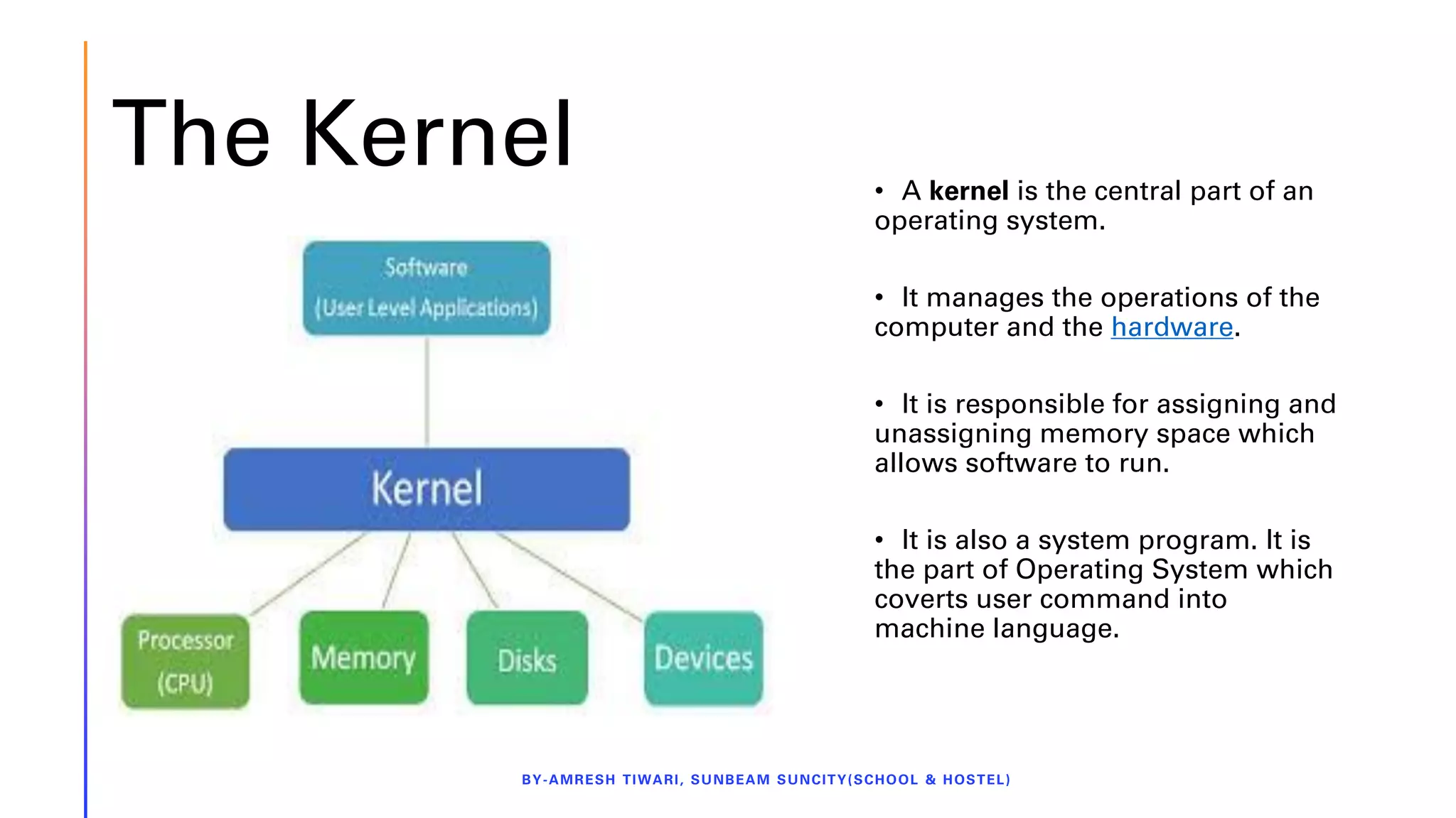 The Kernel
BY-AMRESH TIWARI, SUNBEAM SUNCITY(SCHOOL & HOSTEL)
• A kernel is the central part of an
operating system.
• It manages the operations of the
computer and the hardware.
• It is responsible for assigning and
unassigning memory space which
allows software to run.
• It is also a system program. It is
the part of Operating System which
coverts user command into
machine language.
 