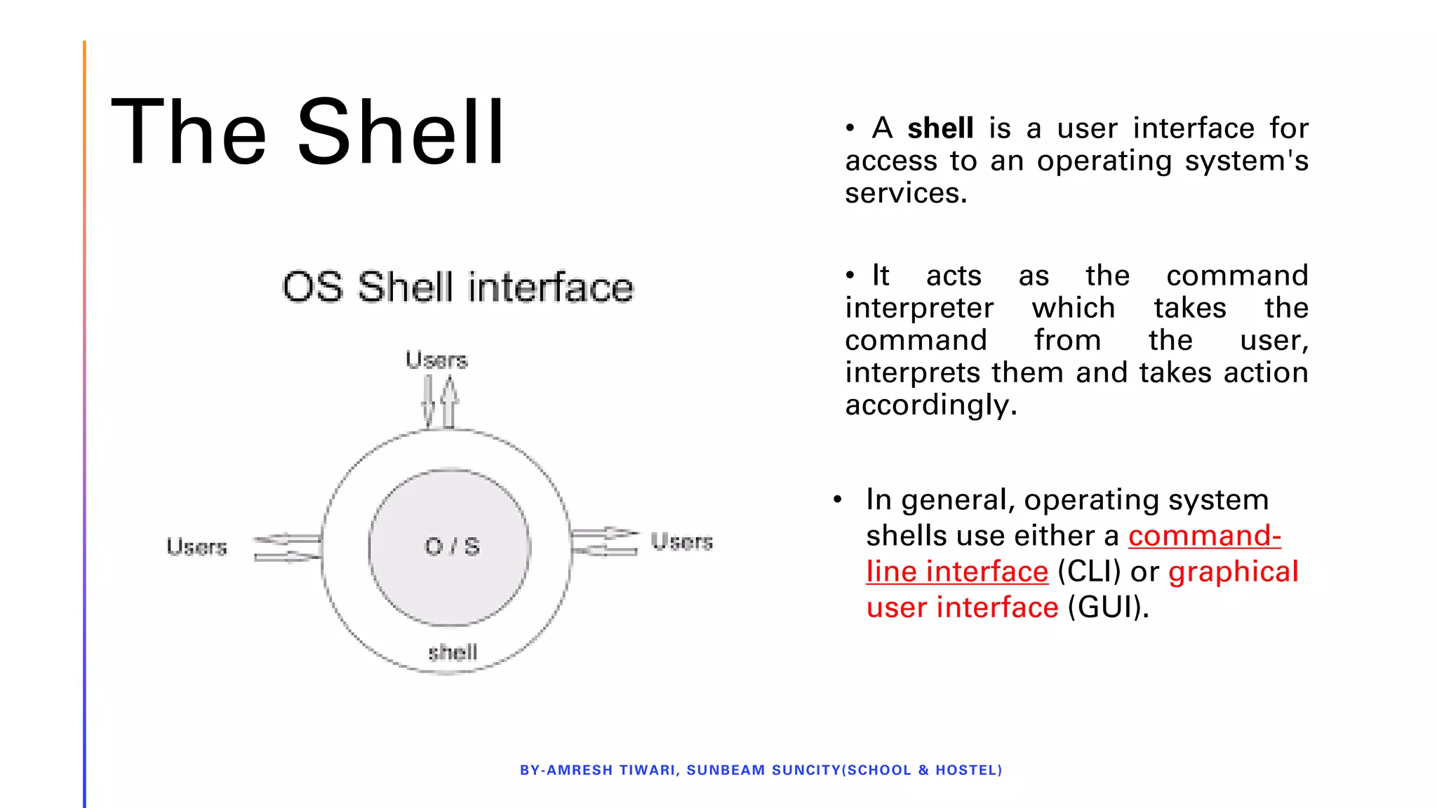 The Shell
BY-AMRESH TIWARI, SUNBEAM SUNCITY(SCHOOL & HOSTEL)
• A shell is a user interface for
access to an operating system's
services.
• It acts as the command
interpreter which takes the
command from the user,
interprets them and takes action
accordingly.
• In general, operating system
shells use either a command-
line interface (CLI) or graphical
user interface (GUI).
 
