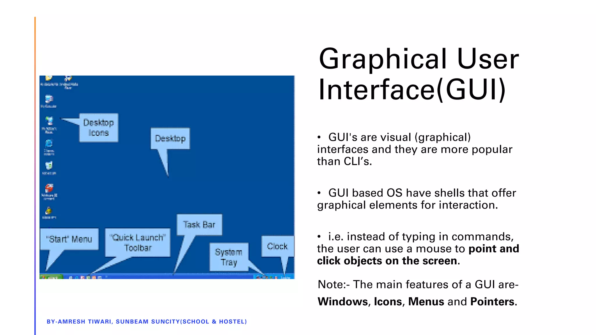 Graphical User
Interface(GUI)
BY-AMRESH TIWARI, SUNBEAM SUNCITY(SCHOOL & HOSTEL)
• GUI's are visual (graphical)
interfaces and they are more popular
than CLI’s.
• GUI based OS have shells that offer
graphical elements for interaction.
• i.e. instead of typing in commands,
the user can use a mouse to point and
click objects on the screen.
Note:- The main features of a GUI are-
Windows, Icons, Menus and Pointers.
 