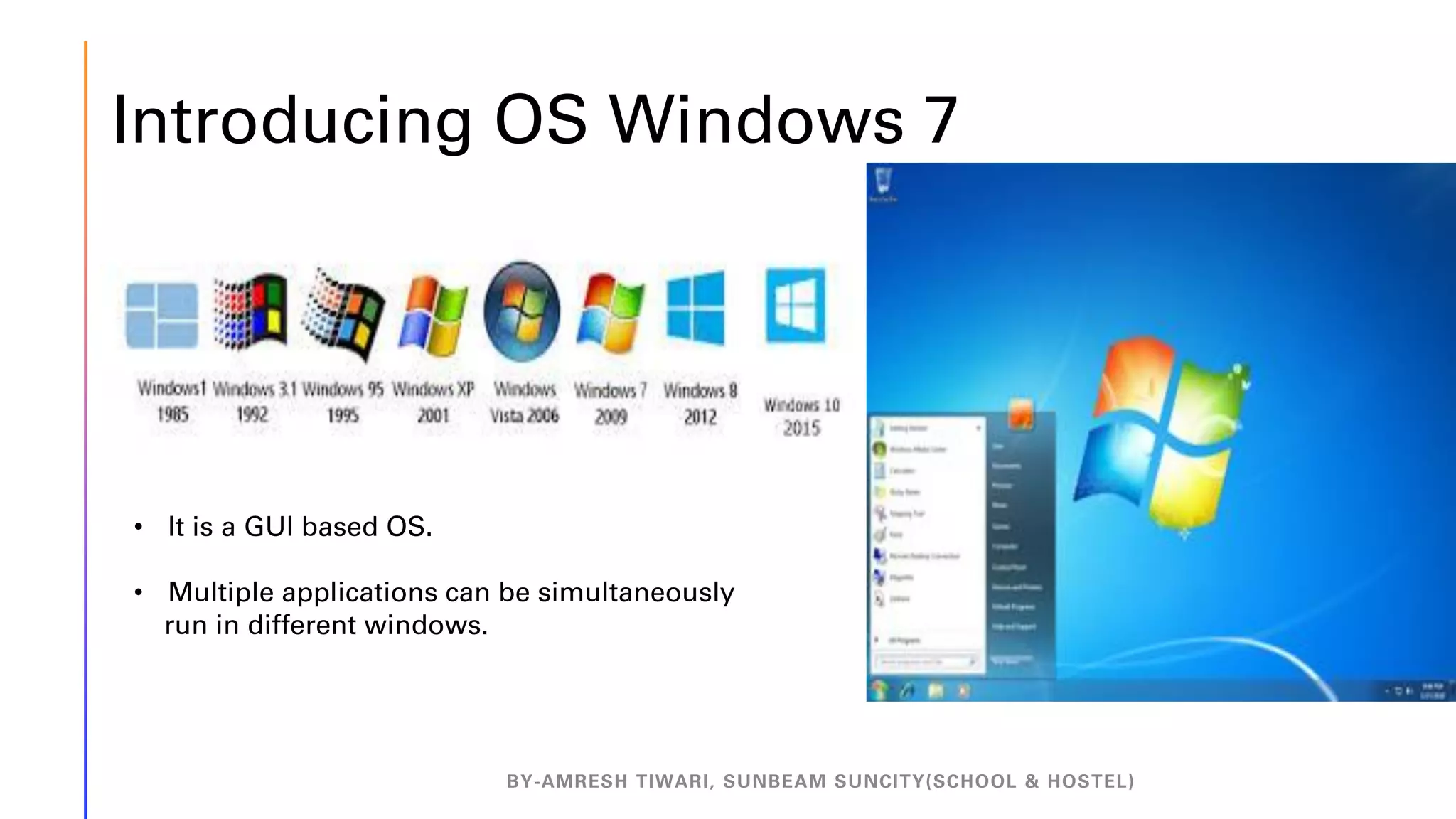 Introducing OS Windows 7
BY-AMRESH TIWARI, SUNBEAM SUNCITY(SCHOOL & HOSTEL)
• It is a GUI based OS.
• Multiple applications can be simultaneously
run in different windows.
 