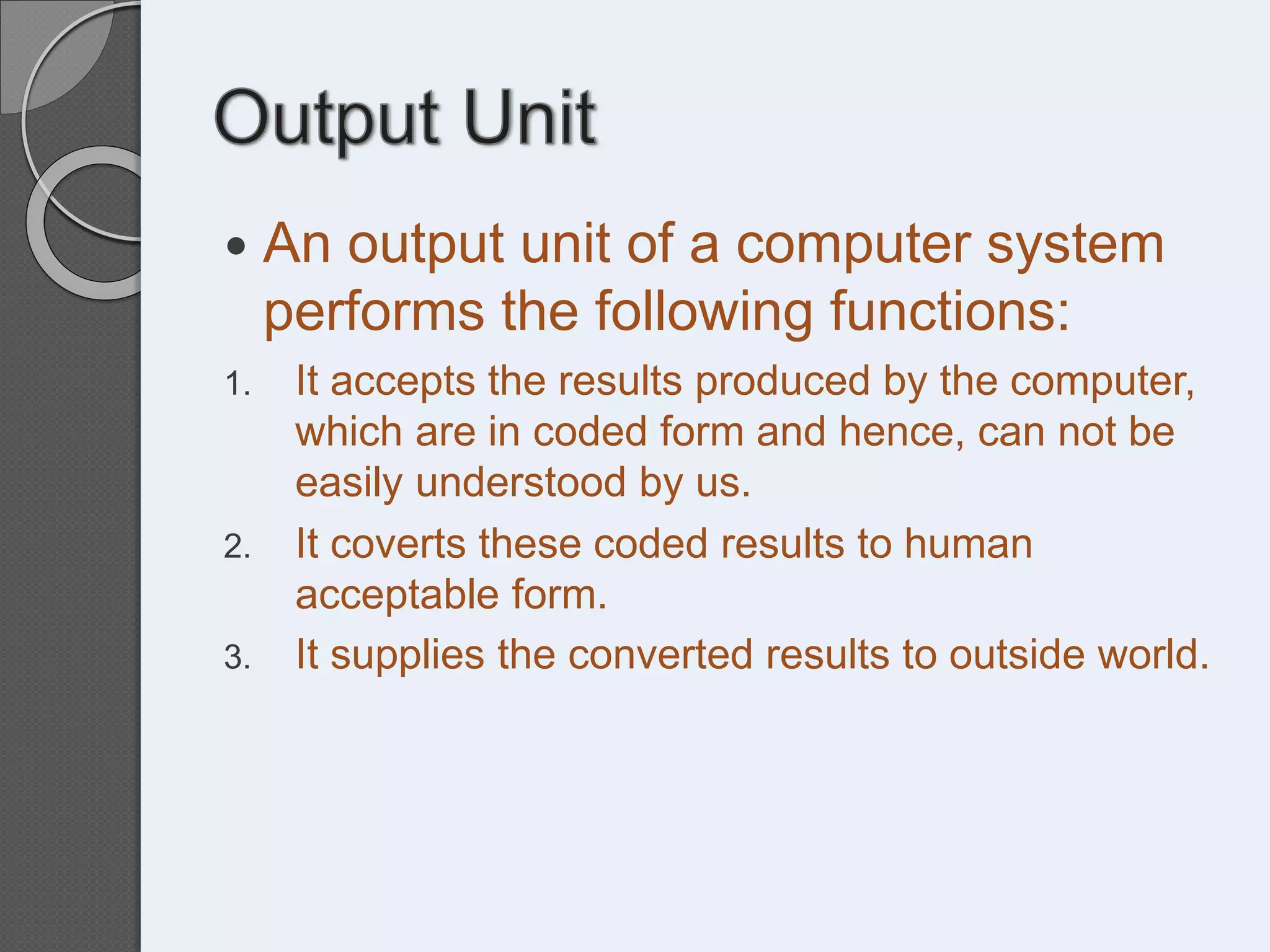  An output unit of a computer system
performs the following functions:
1. It accepts the results produced by the computer,
which are in coded form and hence, can not be
easily understood by us.
2. It coverts these coded results to human
acceptable form.
3. It supplies the converted results to outside world.
 