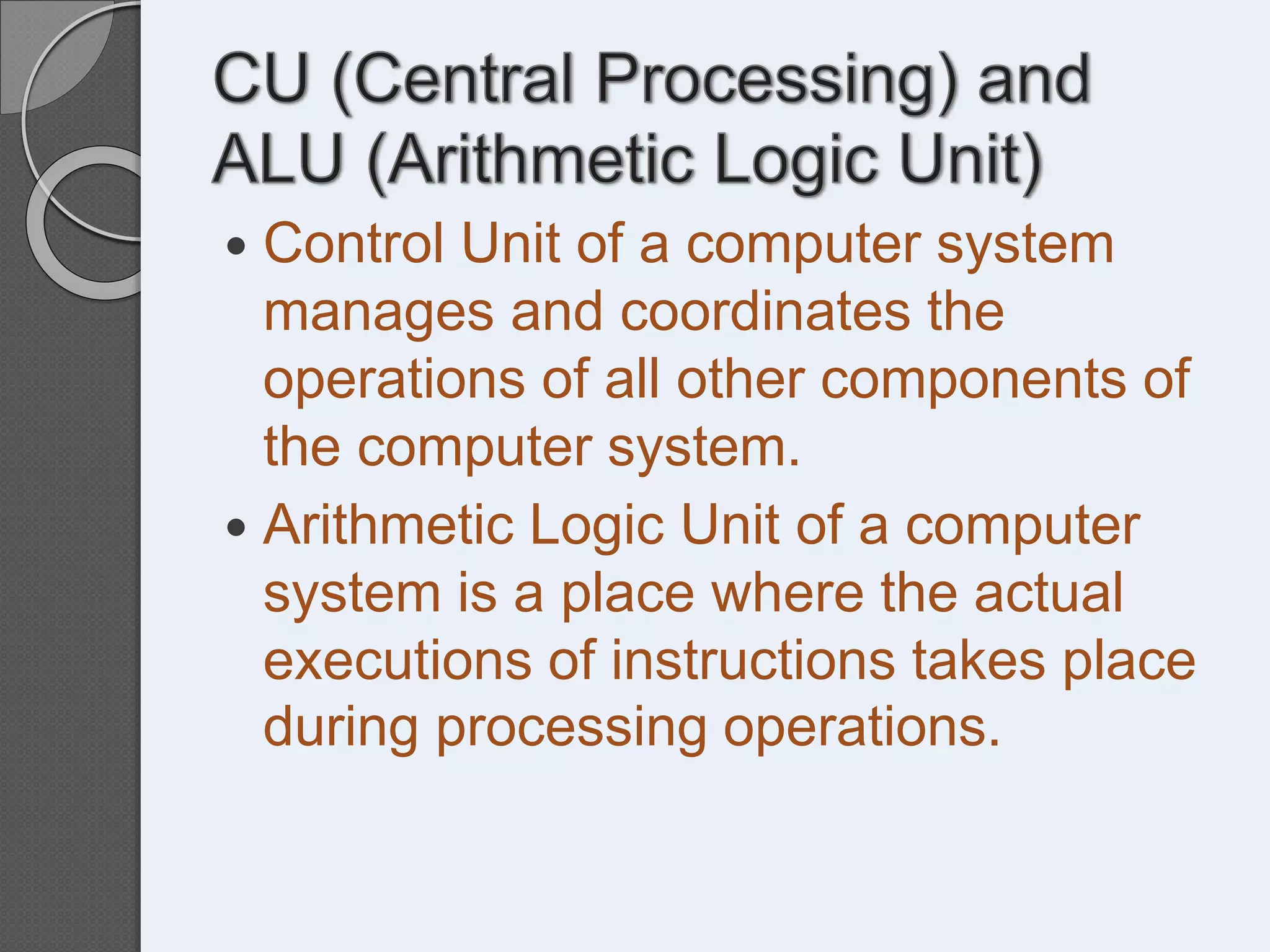  Control Unit of a computer system
manages and coordinates the
operations of all other components of
the computer system.
 Arithmetic Logic Unit of a computer
system is a place where the actual
executions of instructions takes place
during processing operations.
 