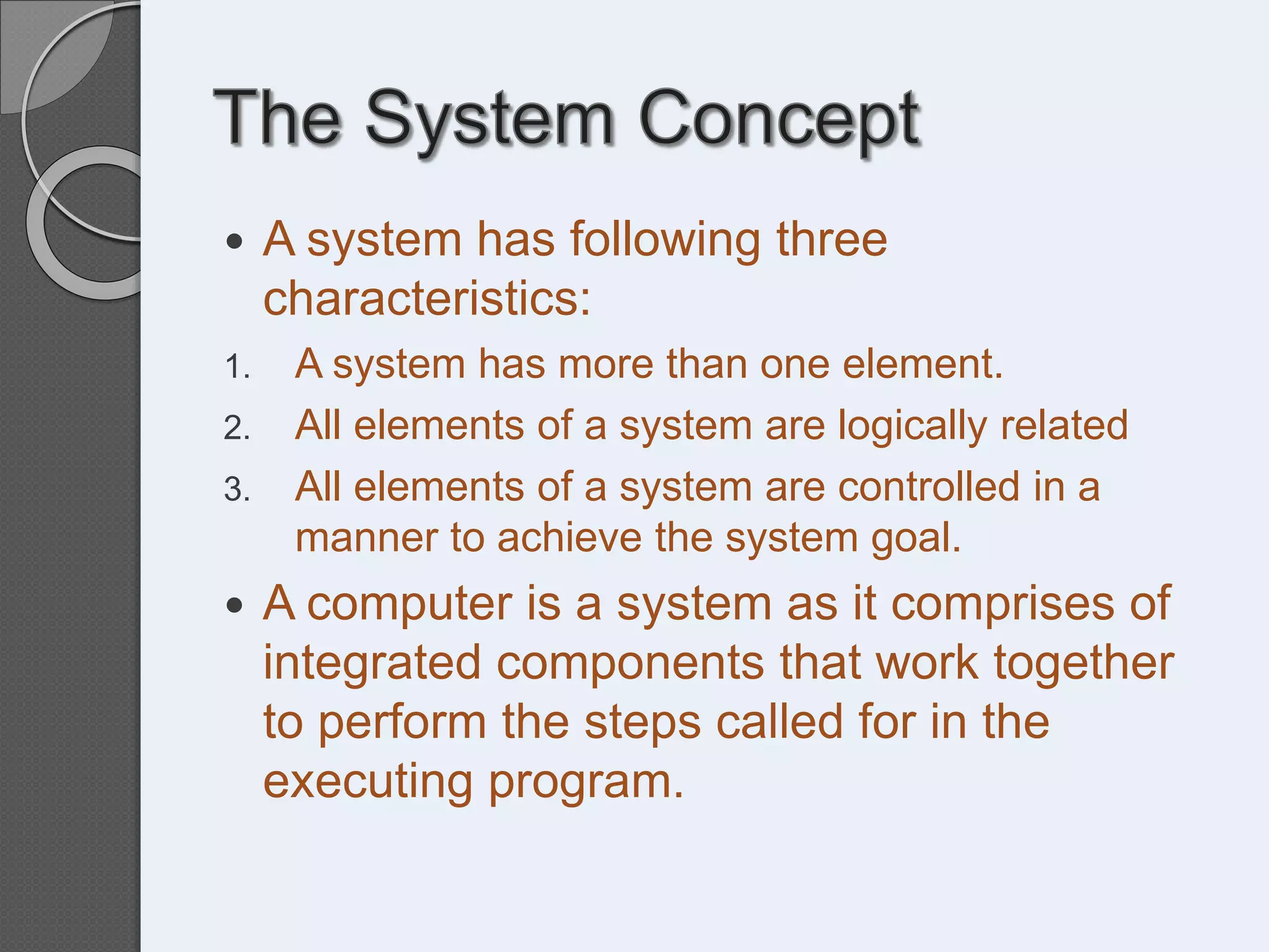  A system has following three
characteristics:
1. A system has more than one element.
2. All elements of a system are logically related
3. All elements of a system are controlled in a
manner to achieve the system goal.
 A computer is a system as it comprises of
integrated components that work together
to perform the steps called for in the
executing program.
 
