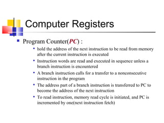 Computer Registers 
 Program Counter(PC) : 
 hold the address of the next instruction to be read from memory 
after the current instruction is executed 
 Instruction words are read and executed in sequence unless a 
branch instruction is encountered 
 A branch instruction calls for a transfer to a nonconsecutive 
instruction in the program 
 The address part of a branch instruction is transferred to PC to 
become the address of the next instruction 
 To read instruction, memory read cycle is initiated, and PC is 
incremented by one(next instruction fetch) 
 