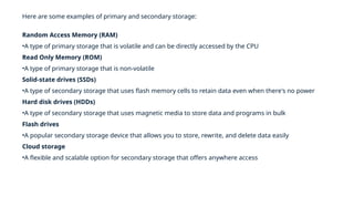 Here are some examples of primary and secondary storage:
Random Access Memory (RAM)
•A type of primary storage that is volatile and can be directly accessed by the CPU
Read Only Memory (ROM)
•A type of primary storage that is non-volatile
Solid-state drives (SSDs)
•A type of secondary storage that uses flash memory cells to retain data even when there's no power
Hard disk drives (HDDs)
•A type of secondary storage that uses magnetic media to store data and programs in bulk
Flash drives
•A popular secondary storage device that allows you to store, rewrite, and delete data easily
Cloud storage
•A flexible and scalable option for secondary storage that offers anywhere access
 