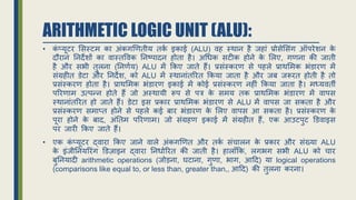 ARITHMETIC LOGIC UNIT (ALU):
• क
ं प्यूटर ससस्टम का अंकगणितीय तक
ि इकाई (ALU) िह स्थान है िहां प्रोसेससंग ऑपरेर्न क
े
दौरान ननदेर्ों का िास्तविक ननष्पादन होता है। अधधक सटीक होने क
े सलए, गिना की िाती
है और सभी तुलना (ननििय) ALU में र्कए िाते हैं। प्रसंस्करि से पहले प्राथसमक भंिारि में
संग्रहीत िेटा और ननदेर्, को ALU में स्थानांतररत र्कया िाता है और िब िरूरत होती है तो
प्रसंस्करि होता है। प्राथसमक भंिारि इकाई में कोई प्रसंस्करि नहीं र्कया िाता है। मध्यिती
पररिाम उत्पन्न होते हैं िो अस्थायी रूप से पत्र क
े समय तक प्राथसमक भंिारि में िापस
स्थानांतररत हो िाते हैं। िेटा इस प्रकार प्राथसमक भंिारि से ALU में िापस िा सकता है और
प्रसंस्करि समाप्त होने से पहले कई बार भंिारि क
े सलए िापस आ सकता है। प्रसंस्करि क
े
पूरा होने क
े बाद, अंनतम पररिाम। िो संग्रहि इकाई में संग्रहीत हैं, एक आउटपुट डििाइस
पर िारी र्कए िाते हैं।
• एक क
ं प्यूटर द्िारा र्कए िाने िाले अंकगणित और तक
ि संचालन क
े प्रकार और संख्या ALU
क
े इंिीननयररंग डिजाइन द्िारा ननधािररत की िाती है। हालााँर्क, लगभग सभी ALU को चार
बुननयादी arithmetic operations (िोड़ना, घटाना, गुिा, भाग, आहद) या logical operations
(comparisons like equal to, or less than, greater than,, आहद) की तुलना करना।
 