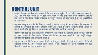 CONTROL UNIT
• इनपुट डििाइस को क
ै से पता चलता है र्क यह स्टोरेि यूननट में िेटा फीि करने का समय है?
ALU को क
ै से पता चलता है र्क िेटा प्राप्त करने क
े बाद उन्हें क्या करना चाहहए? और यह
क
ै से होता है र्क क
े िल अंनतम पररिाम आउटपुट डििाइस को भेिे िाते हैं न र्क इंटरमीडिएट
क
े पररिाम?
• यह सब क
ं प्यूटर प्रिाली की ननयंत्रि इकाई (Control Unit) क
े कारि संभि है। कायििम क
े
ननदेर्ों क
े ननष्पादन को चुनने, व्याख्या करने और देिने क
े द्िारा, ननयंत्रि इकाई आदेर् को
बनाए रिने और पूरे ससस्टम क
े संचालन को ननदेसर्त करने में सक्षम है।
• यद्यवप यह िेटा पर कोई िास्तविक प्रसंस्करि नहीं करता है, ननयंत्रि इकाई क
ं प्यूटर ससस्टम
क
े अन्य घटकों क
े सलए क
ें द्रीय तंत्रत्रका तंत्र क
े रूप में कायि करती है। यह संपूिि क
ं प्यूटर
ससस्टम का प्रबंधन और समन्िय करता है।
• यह कायििम से ननदेर् प्राप्त करता है और इसे मुख्य मेमोरी में संग्रहीत करता है, ननदेर् की
व्याख्या करता है, और ससग्नल िारी करता है िो ससस्टम की अन्य इकाइयों को उन्हें
ननष्पाहदत करने का कारि बनता है।
 