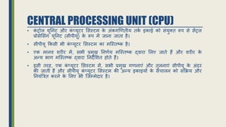 CENTRAL PROCESSING UNIT (CPU)
• क
ं ट्रोल यूननट और क
ं प्यूटर ससस्टम क
े अंकगणितीय तक
ि इकाई को संयुक्त रूप से सेंट्रल
प्रोसेससंग यूननट (सीपीयू) क
े रूप में िाना िाता है।
• सीपीयू र्कसी भी क
ं प्यूटर ससस्टम का मजस्तष्क है।
• एक मानि र्रीर में, सभी प्रमुि ननििय मजस्तष्क द्िारा सलए िाते हैं और र्रीर क
े
अन्य भाग मजस्तष्क द्िारा ननदेसर्त होते हैं।
• इसी तरह, एक क
ं प्यूटर ससस्टम में, सभी प्रमुि गिनाएं और तुलनाएं सीपीयू क
े अंदर
की िाती हैं और सीपीयू क
ं प्यूटर ससस्टम की अन्य इकाइयों क
े संचालन को सर्िय और
ननयंत्रत्रत करने क
े सलए भी जिम्मेदार है।
 