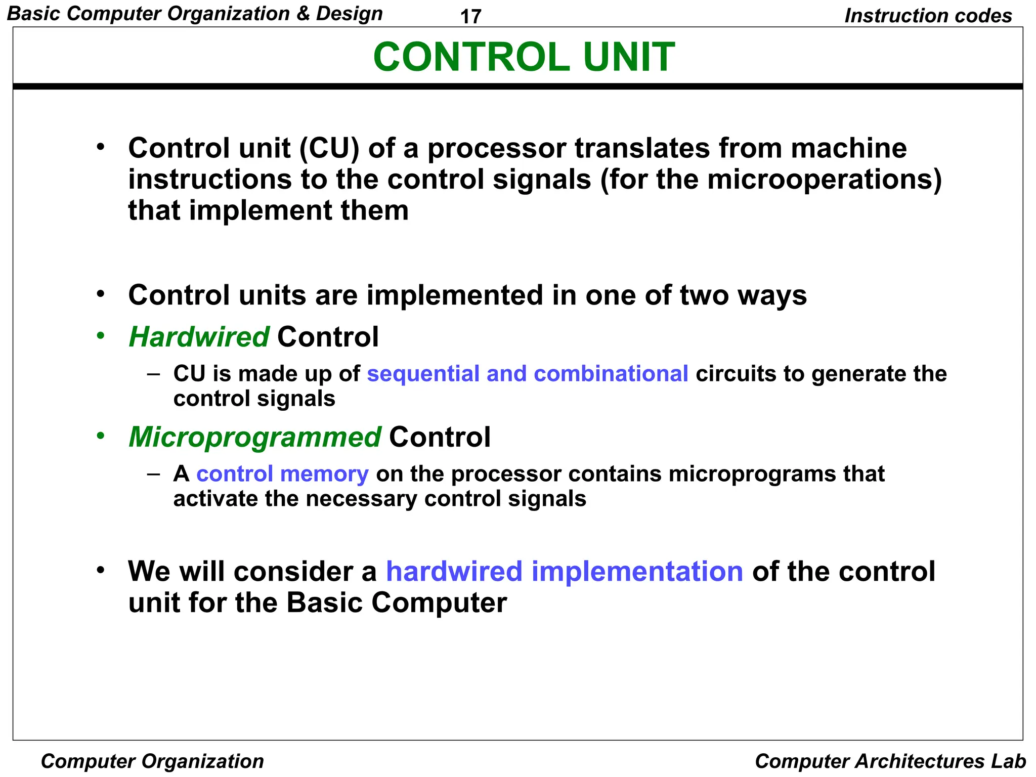 17
Basic Computer Organization & Design
Computer Organization Computer Architectures Lab
CONTROL UNIT
Instruction codes
• Control unit (CU) of a processor translates from machine
instructions to the control signals (for the microoperations)
that implement them
• Control units are implemented in one of two ways
• Hardwired Control
– CU is made up of sequential and combinational circuits to generate the
control signals
• Microprogrammed Control
– A control memory on the processor contains microprograms that
activate the necessary control signals
• We will consider a hardwired implementation of the control
unit for the Basic Computer
 