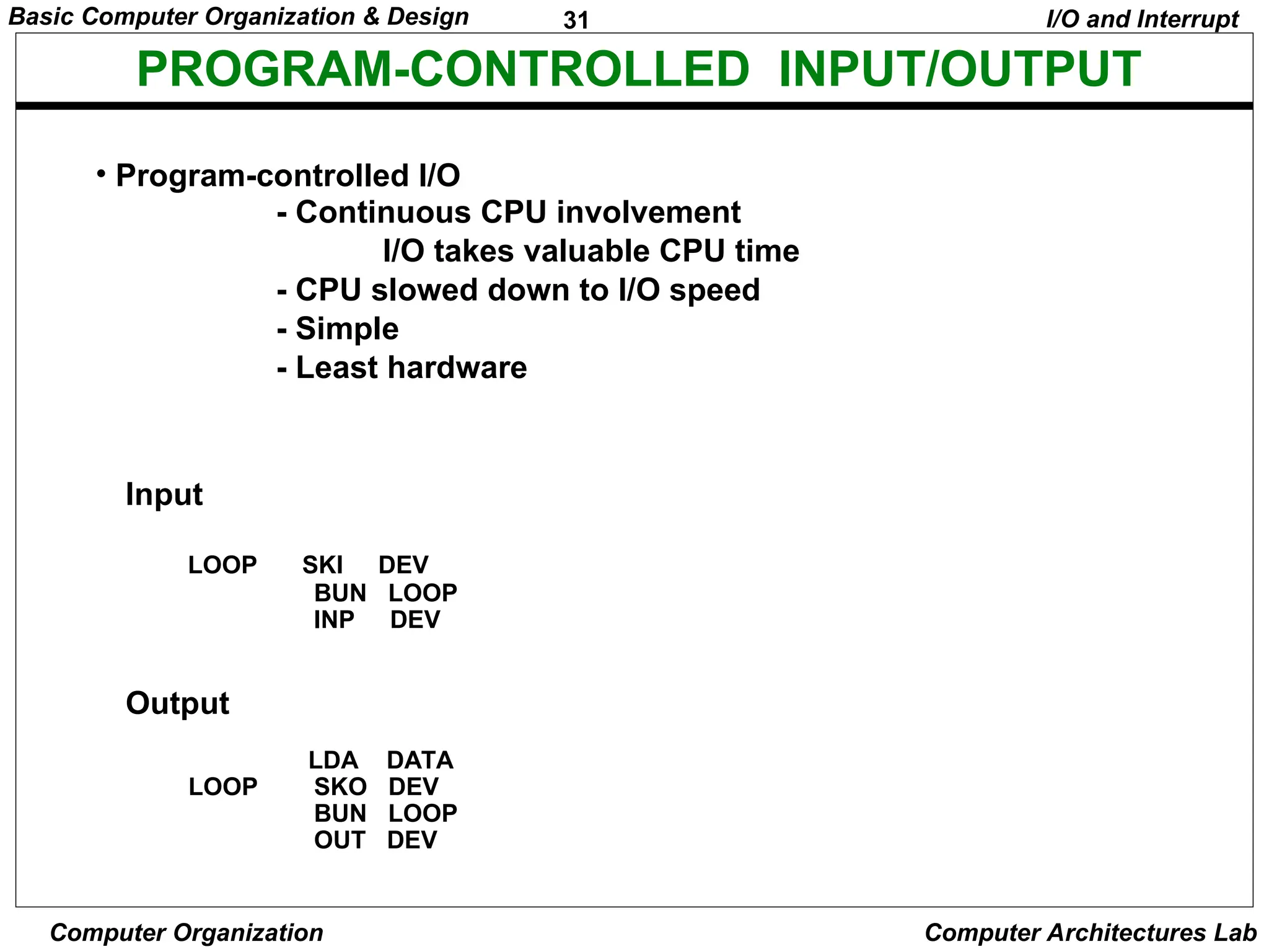 31
Basic Computer Organization & Design
Computer Organization Computer Architectures Lab
PROGRAM-CONTROLLED INPUT/OUTPUT
• Program-controlled I/O
- Continuous CPU involvement
I/O takes valuable CPU time
- CPU slowed down to I/O speed
- Simple
- Least hardware
I/O and Interrupt
Input
LOOP SKI DEV
BUN LOOP
INP DEV
Output
LDA DATA
LOOP SKO DEV
BUN LOOP
OUT DEV
 