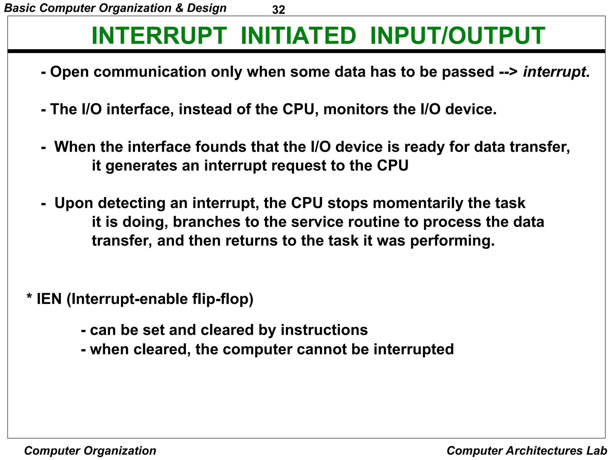 32
Basic Computer Organization & Design
Computer Organization Computer Architectures Lab
INTERRUPT INITIATED INPUT/OUTPUT
- Open communication only when some data has to be passed --> interrupt.
- The I/O interface, instead of the CPU, monitors the I/O device.
- When the interface founds that the I/O device is ready for data transfer,
it generates an interrupt request to the CPU
- Upon detecting an interrupt, the CPU stops momentarily the task
it is doing, branches to the service routine to process the data
transfer, and then returns to the task it was performing.
* IEN (Interrupt-enable flip-flop)
- can be set and cleared by instructions
- when cleared, the computer cannot be interrupted
 