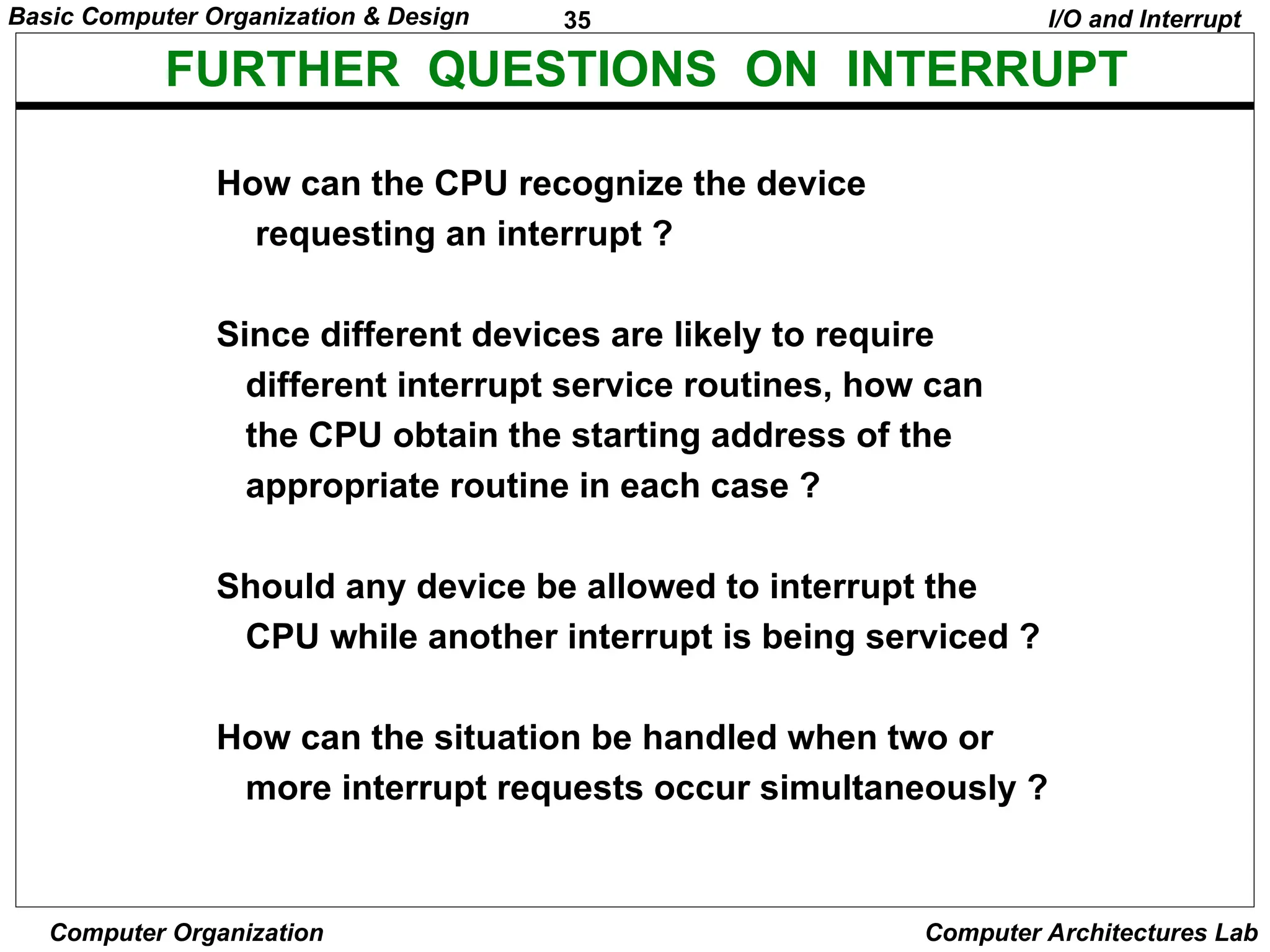 35
Basic Computer Organization & Design
Computer Organization Computer Architectures Lab
FURTHER QUESTIONS ON INTERRUPT
How can the CPU recognize the device
requesting an interrupt ?
Since different devices are likely to require
different interrupt service routines, how can
the CPU obtain the starting address of the
appropriate routine in each case ?
Should any device be allowed to interrupt the
CPU while another interrupt is being serviced ?
How can the situation be handled when two or
more interrupt requests occur simultaneously ?
I/O and Interrupt
 