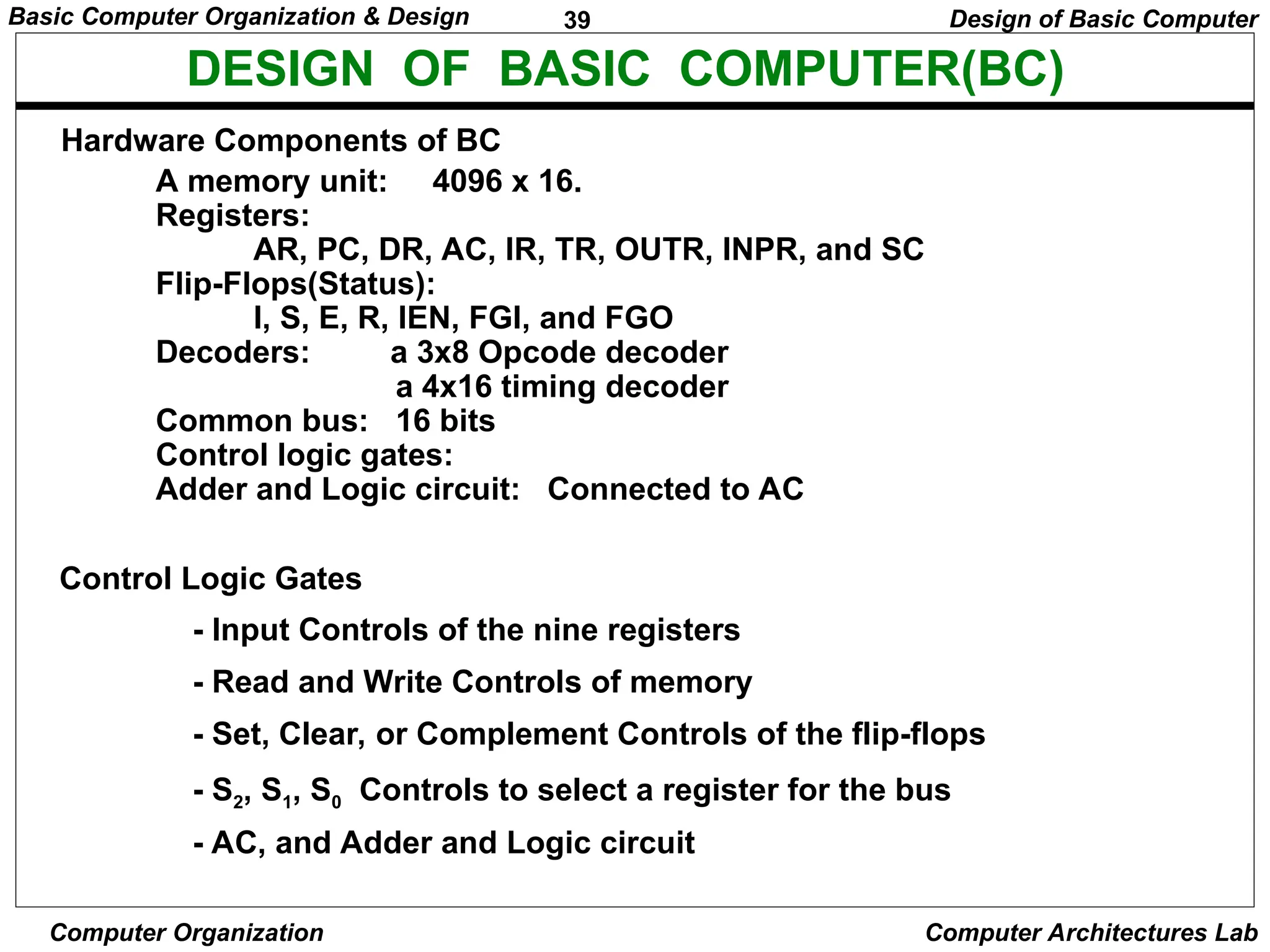 39
Basic Computer Organization & Design
Computer Organization Computer Architectures Lab
DESIGN OF BASIC COMPUTER(BC)
Hardware Components of BC
A memory unit: 4096 x 16.
Registers:
AR, PC, DR, AC, IR, TR, OUTR, INPR, and SC
Flip-Flops(Status):
I, S, E, R, IEN, FGI, and FGO
Decoders: a 3x8 Opcode decoder
a 4x16 timing decoder
Common bus: 16 bits
Control logic gates:
Adder and Logic circuit: Connected to AC
Control Logic Gates
- Input Controls of the nine registers
- Read and Write Controls of memory
- Set, Clear, or Complement Controls of the flip-flops
- S2, S1, S0 Controls to select a register for the bus
- AC, and Adder and Logic circuit
Design of Basic Computer
 