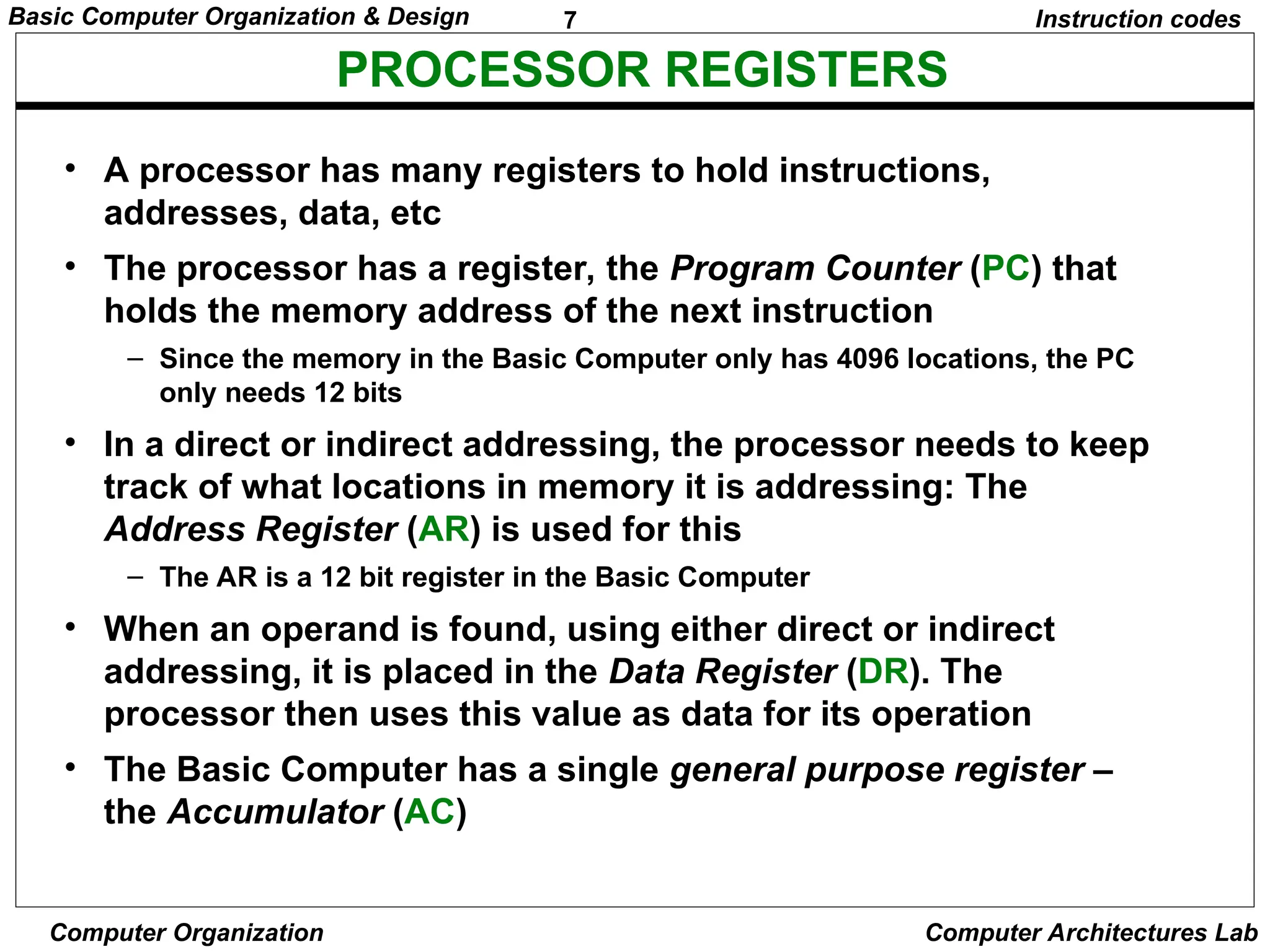 7
Basic Computer Organization & Design
Computer Organization Computer Architectures Lab
PROCESSOR REGISTERS
Instruction codes
• A processor has many registers to hold instructions,
addresses, data, etc
• The processor has a register, the Program Counter (PC) that
holds the memory address of the next instruction
– Since the memory in the Basic Computer only has 4096 locations, the PC
only needs 12 bits
• In a direct or indirect addressing, the processor needs to keep
track of what locations in memory it is addressing: The
Address Register (AR) is used for this
– The AR is a 12 bit register in the Basic Computer
• When an operand is found, using either direct or indirect
addressing, it is placed in the Data Register (DR). The
processor then uses this value as data for its operation
• The Basic Computer has a single general purpose register –
the Accumulator (AC)
 
