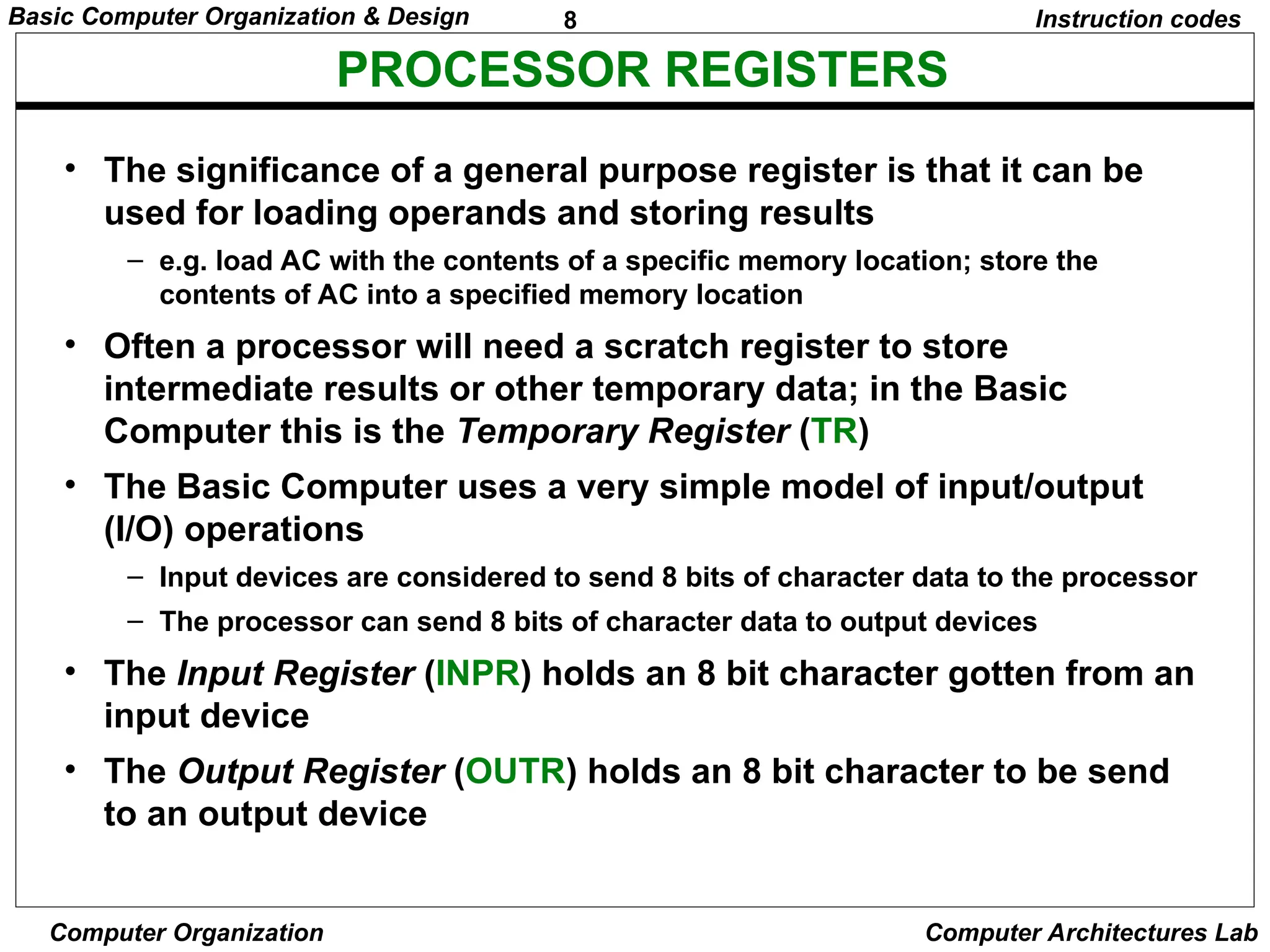 8
Basic Computer Organization & Design
Computer Organization Computer Architectures Lab
PROCESSOR REGISTERS
Instruction codes
• The significance of a general purpose register is that it can be
used for loading operands and storing results
– e.g. load AC with the contents of a specific memory location; store the
contents of AC into a specified memory location
• Often a processor will need a scratch register to store
intermediate results or other temporary data; in the Basic
Computer this is the Temporary Register (TR)
• The Basic Computer uses a very simple model of input/output
(I/O) operations
– Input devices are considered to send 8 bits of character data to the processor
– The processor can send 8 bits of character data to output devices
• The Input Register (INPR) holds an 8 bit character gotten from an
input device
• The Output Register (OUTR) holds an 8 bit character to be send
to an output device
 