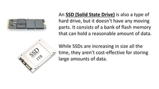 An SSD (Solid State Drive) is also a type of
hard drive, but it doesn’t have any moving
parts. It consists of a bank of flash memory
that can hold a reasonable amount of data.
While SSDs are increasing in size all the
time, they aren’t cost-effective for storing
large amounts of data.
 