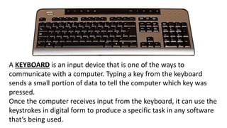 A KEYBOARD is an input device that is one of the ways to
communicate with a computer. Typing a key from the keyboard
sends a small portion of data to tell the computer which key was
pressed.
Once the computer receives input from the keyboard, it can use the
keystrokes in digital form to produce a specific task in any software
that’s being used.
 