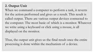 2. Output Unit
When we command a computer to perform a task, it reverts
for the action performed and gives us a result. This result is
called output. There are various output devices connected to
the computer. The most basic of which is a monitor. Whatever
we write using a keyboard or click using a mouse, is all
displayed on the monitor.
Thus, the output unit gives us the final result once the entire
processing is done within the mechanism of a device.
 