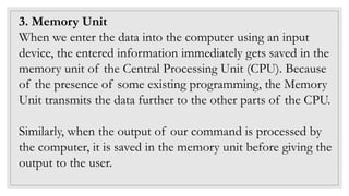 3. Memory Unit
When we enter the data into the computer using an input
device, the entered information immediately gets saved in the
memory unit of the Central Processing Unit (CPU). Because
of the presence of some existing programming, the Memory
Unit transmits the data further to the other parts of the CPU.
Similarly, when the output of our command is processed by
the computer, it is saved in the memory unit before giving the
output to the user.
 