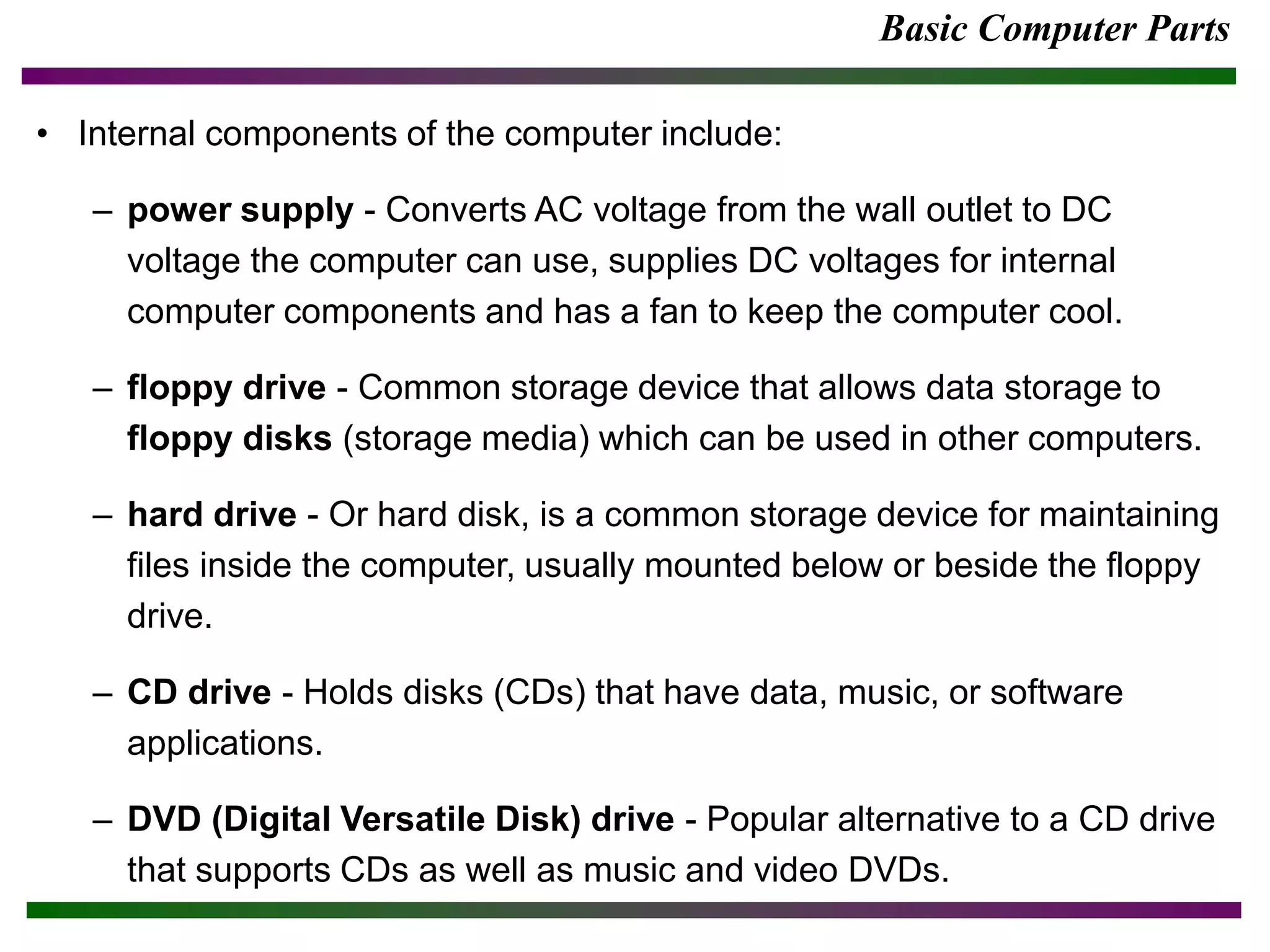 Basic Computer Parts
• Internal components of the computer include:
– power supply - Converts AC voltage from the wall outlet to DC
voltage the computer can use, supplies DC voltages for internal
computer components and has a fan to keep the computer cool.
– floppy drive - Common storage device that allows data storage to
floppy disks (storage media) which can be used in other computers.
– hard drive - Or hard disk, is a common storage device for maintaining
files inside the computer, usually mounted below or beside the floppy
drive.
– CD drive - Holds disks (CDs) that have data, music, or software
applications.
– DVD (Digital Versatile Disk) drive - Popular alternative to a CD drive
that supports CDs as well as music and video DVDs.
 