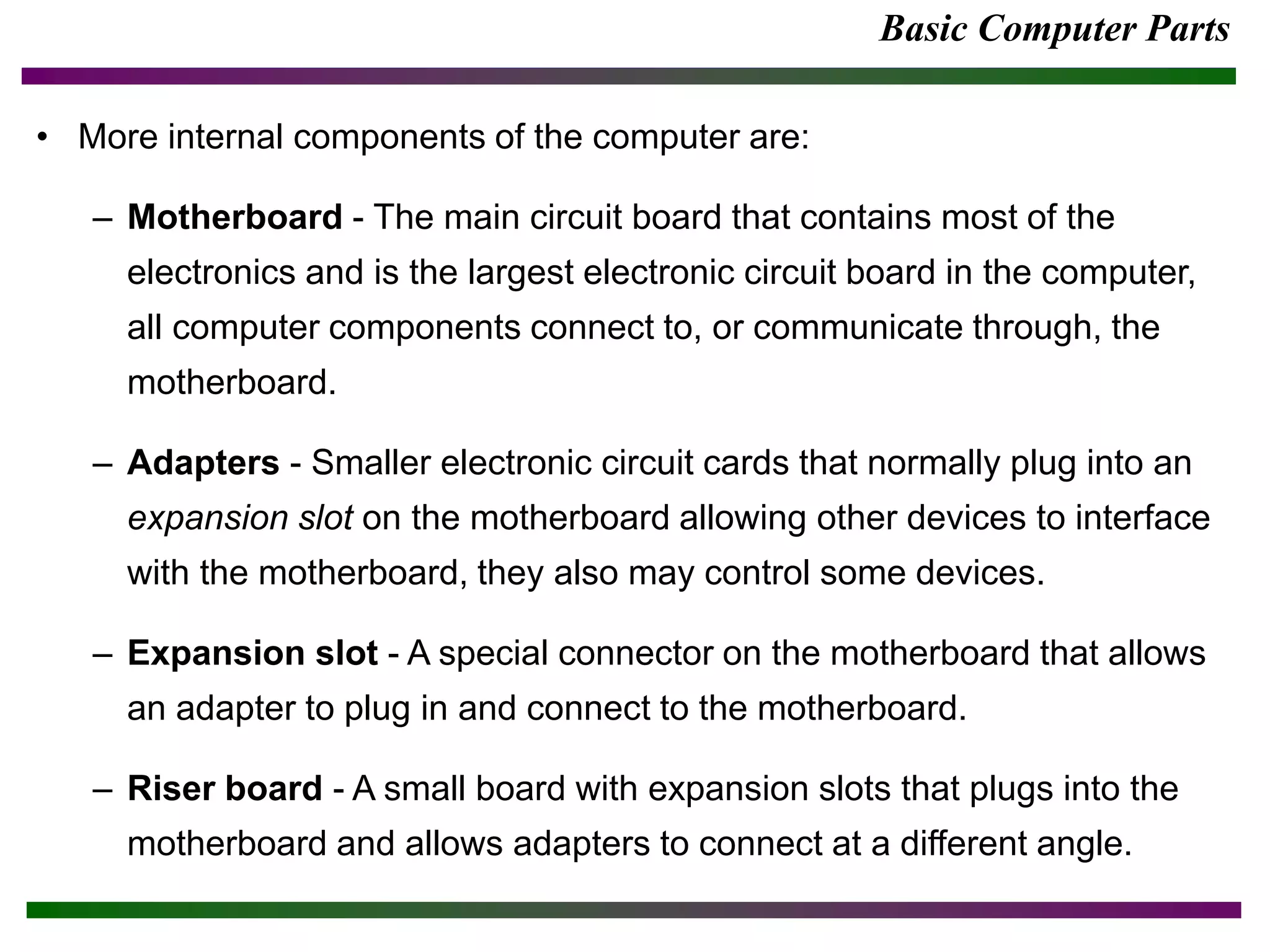 Basic Computer Parts
• More internal components of the computer are:
– Motherboard - The main circuit board that contains most of the
electronics and is the largest electronic circuit board in the computer,
all computer components connect to, or communicate through, the
motherboard.
– Adapters - Smaller electronic circuit cards that normally plug into an
expansion slot on the motherboard allowing other devices to interface
with the motherboard, they also may control some devices.
– Expansion slot - A special connector on the motherboard that allows
an adapter to plug in and connect to the motherboard.
– Riser board - A small board with expansion slots that plugs into the
motherboard and allows adapters to connect at a different angle.
 