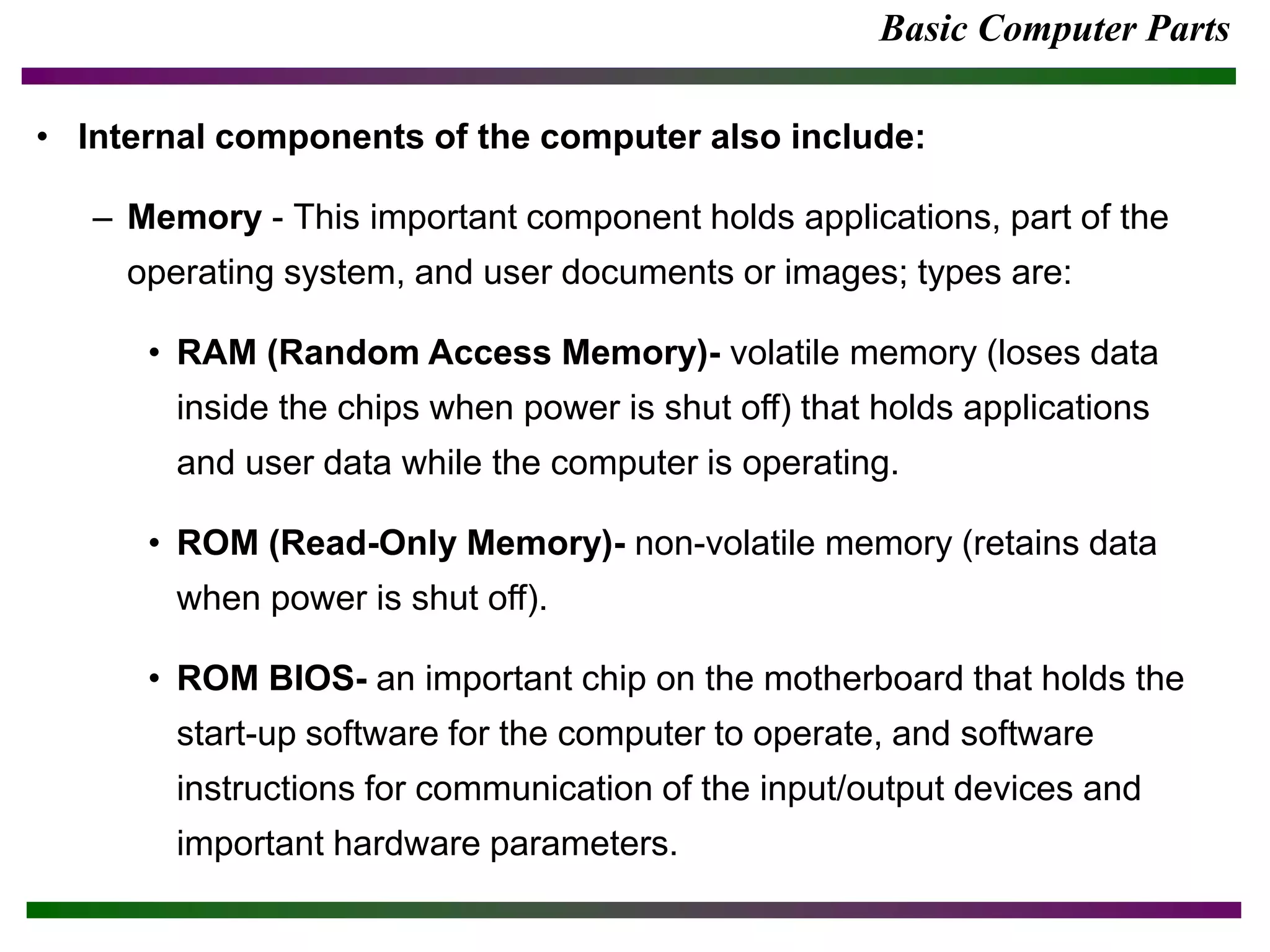 Basic Computer Parts
• Internal components of the computer also include:
– Memory - This important component holds applications, part of the
operating system, and user documents or images; types are:
• RAM (Random Access Memory)- volatile memory (loses data
inside the chips when power is shut off) that holds applications
and user data while the computer is operating.
• ROM (Read-Only Memory)- non-volatile memory (retains data
when power is shut off).
• ROM BIOS- an important chip on the motherboard that holds the
start-up software for the computer to operate, and software
instructions for communication of the input/output devices and
important hardware parameters.
 