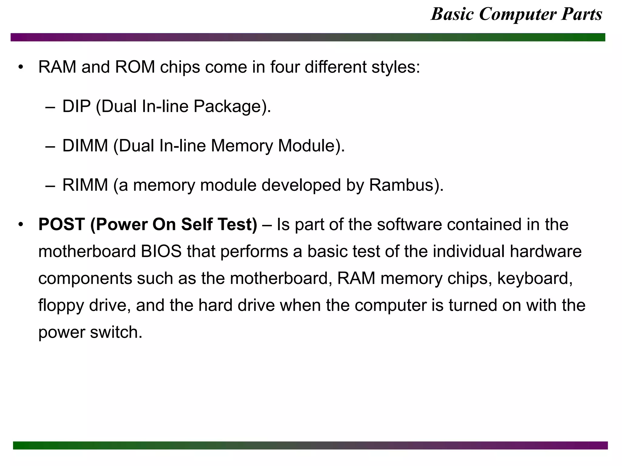 Basic Computer Parts
• RAM and ROM chips come in four different styles:
– DIP (Dual In-line Package).
– DIMM (Dual In-line Memory Module).
– RIMM (a memory module developed by Rambus).
• POST (Power On Self Test) – Is part of the software contained in the
motherboard BIOS that performs a basic test of the individual hardware
components such as the motherboard, RAM memory chips, keyboard,
floppy drive, and the hard drive when the computer is turned on with the
power switch.
 