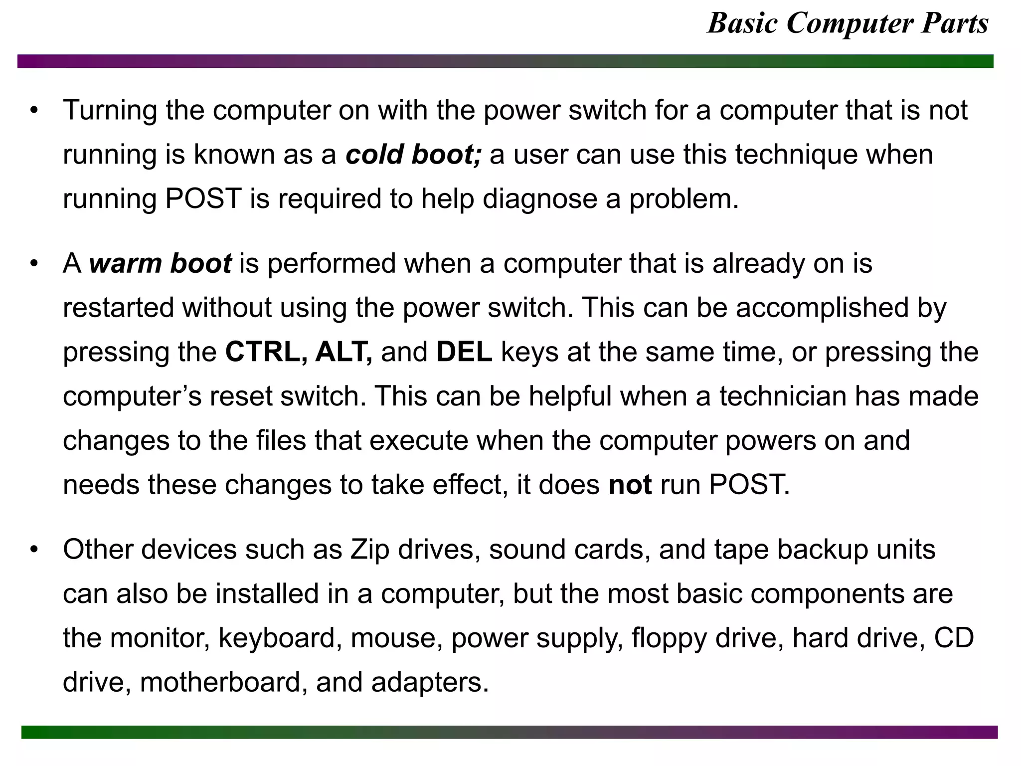 Basic Computer Parts
• Turning the computer on with the power switch for a computer that is not
running is known as a cold boot; a user can use this technique when
running POST is required to help diagnose a problem.
• A warm boot is performed when a computer that is already on is
restarted without using the power switch. This can be accomplished by
pressing the CTRL, ALT, and DEL keys at the same time, or pressing the
computer’s reset switch. This can be helpful when a technician has made
changes to the files that execute when the computer powers on and
needs these changes to take effect, it does not run POST.
• Other devices such as Zip drives, sound cards, and tape backup units
can also be installed in a computer, but the most basic components are
the monitor, keyboard, mouse, power supply, floppy drive, hard drive, CD
drive, motherboard, and adapters.
 