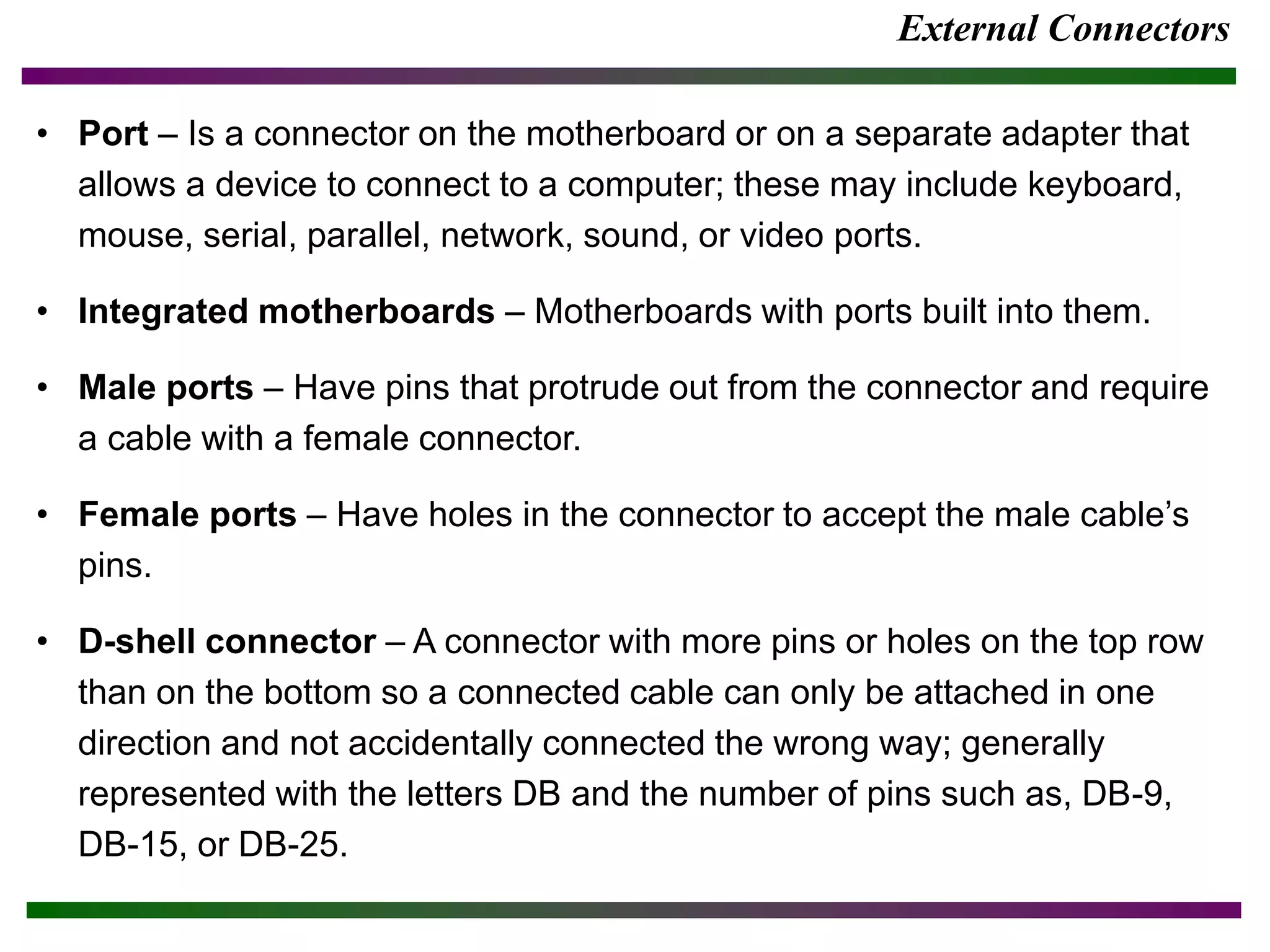 External Connectors
• Port – Is a connector on the motherboard or on a separate adapter that
allows a device to connect to a computer; these may include keyboard,
mouse, serial, parallel, network, sound, or video ports.
• Integrated motherboards – Motherboards with ports built into them.
• Male ports – Have pins that protrude out from the connector and require
a cable with a female connector.
• Female ports – Have holes in the connector to accept the male cable’s
pins.
• D-shell connector – A connector with more pins or holes on the top row
than on the bottom so a connected cable can only be attached in one
direction and not accidentally connected the wrong way; generally
represented with the letters DB and the number of pins such as, DB-9,
DB-15, or DB-25.
 