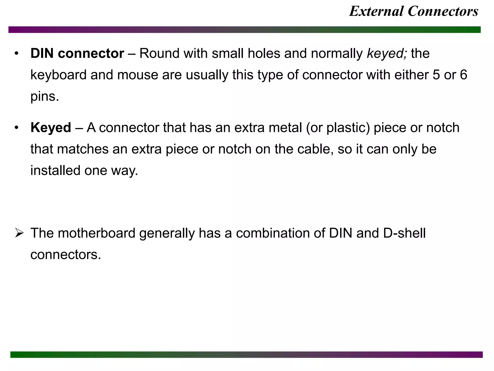 External Connectors
• DIN connector – Round with small holes and normally keyed; the
keyboard and mouse are usually this type of connector with either 5 or 6
pins.
• Keyed – A connector that has an extra metal (or plastic) piece or notch
that matches an extra piece or notch on the cable, so it can only be
installed one way.
 The motherboard generally has a combination of DIN and D-shell
connectors.
 