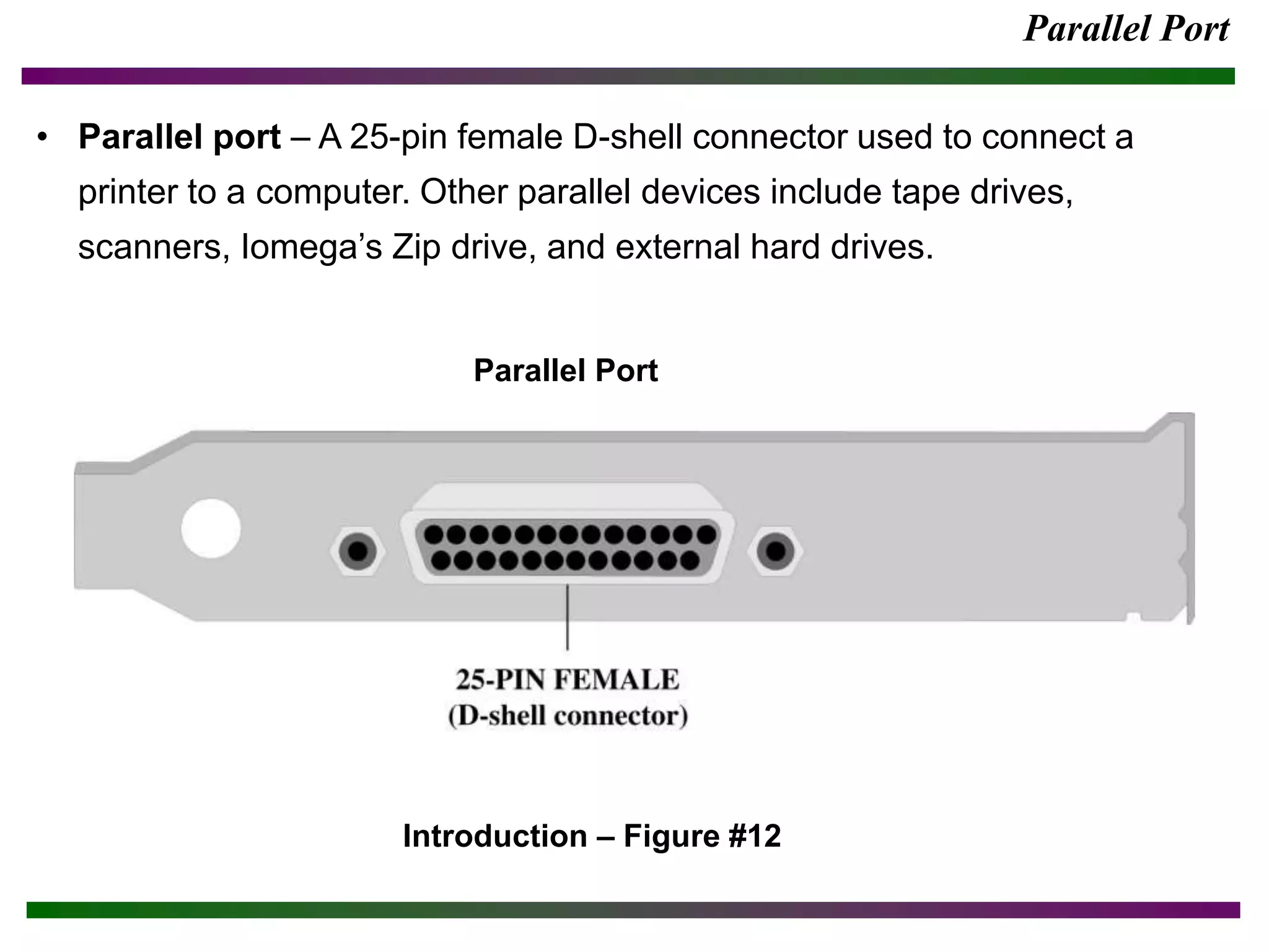 Parallel Port
• Parallel port – A 25-pin female D-shell connector used to connect a
printer to a computer. Other parallel devices include tape drives,
scanners, Iomega’s Zip drive, and external hard drives.
Introduction – Figure #12
Parallel Port
 