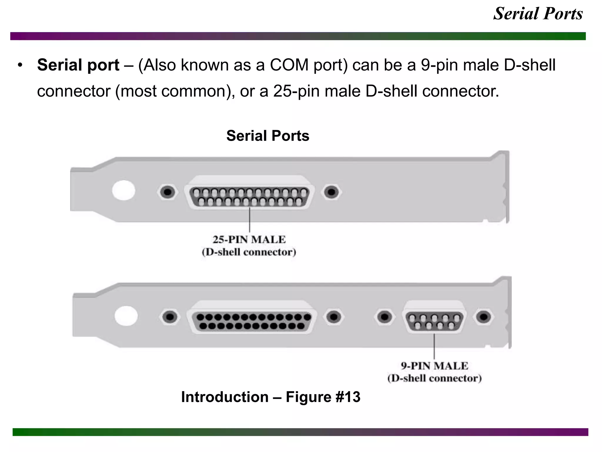 Serial Ports
• Serial port – (Also known as a COM port) can be a 9-pin male D-shell
connector (most common), or a 25-pin male D-shell connector.
Introduction – Figure #13
Serial Ports
 
