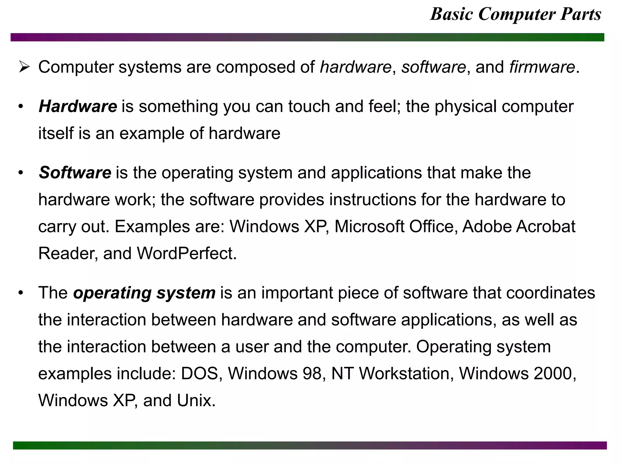 Basic Computer Parts
 Computer systems are composed of hardware, software, and firmware.
• Hardware is something you can touch and feel; the physical computer
itself is an example of hardware
• Software is the operating system and applications that make the
hardware work; the software provides instructions for the hardware to
carry out. Examples are: Windows XP, Microsoft Office, Adobe Acrobat
Reader, and WordPerfect.
• The operating system is an important piece of software that coordinates
the interaction between hardware and software applications, as well as
the interaction between a user and the computer. Operating system
examples include: DOS, Windows 98, NT Workstation, Windows 2000,
Windows XP, and Unix.
 