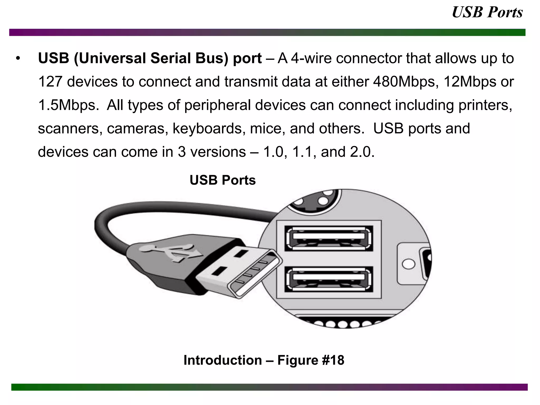 USB Ports
• USB (Universal Serial Bus) port – A 4-wire connector that allows up to
127 devices to connect and transmit data at either 480Mbps, 12Mbps or
1.5Mbps. All types of peripheral devices can connect including printers,
scanners, cameras, keyboards, mice, and others. USB ports and
devices can come in 3 versions – 1.0, 1.1, and 2.0.
Introduction – Figure #18
USB Ports
 