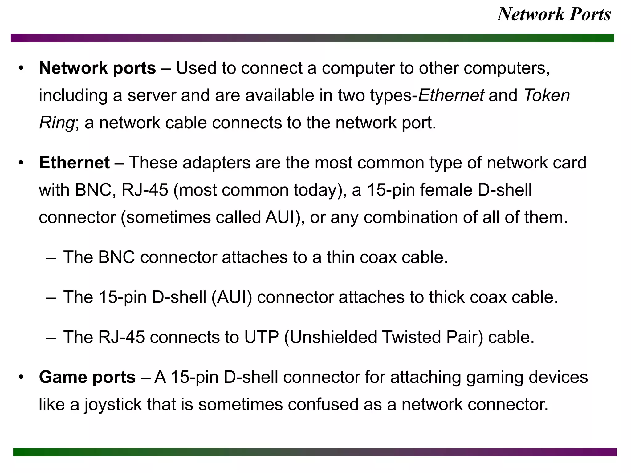 Network Ports
• Network ports – Used to connect a computer to other computers,
including a server and are available in two types-Ethernet and Token
Ring; a network cable connects to the network port.
• Ethernet – These adapters are the most common type of network card
with BNC, RJ-45 (most common today), a 15-pin female D-shell
connector (sometimes called AUI), or any combination of all of them.
– The BNC connector attaches to a thin coax cable.
– The 15-pin D-shell (AUI) connector attaches to thick coax cable.
– The RJ-45 connects to UTP (Unshielded Twisted Pair) cable.
• Game ports – A 15-pin D-shell connector for attaching gaming devices
like a joystick that is sometimes confused as a network connector.
 
