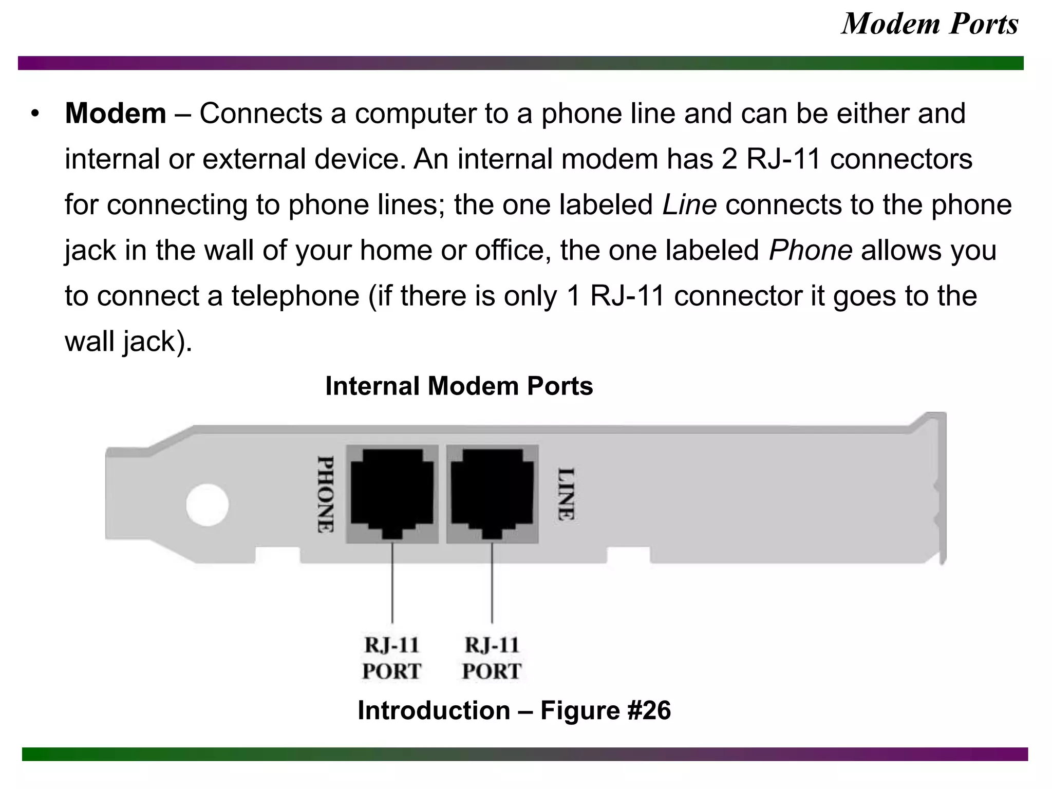 Modem Ports
• Modem – Connects a computer to a phone line and can be either and
internal or external device. An internal modem has 2 RJ-11 connectors
for connecting to phone lines; the one labeled Line connects to the phone
jack in the wall of your home or office, the one labeled Phone allows you
to connect a telephone (if there is only 1 RJ-11 connector it goes to the
wall jack).
Introduction – Figure #26
Internal Modem Ports
 