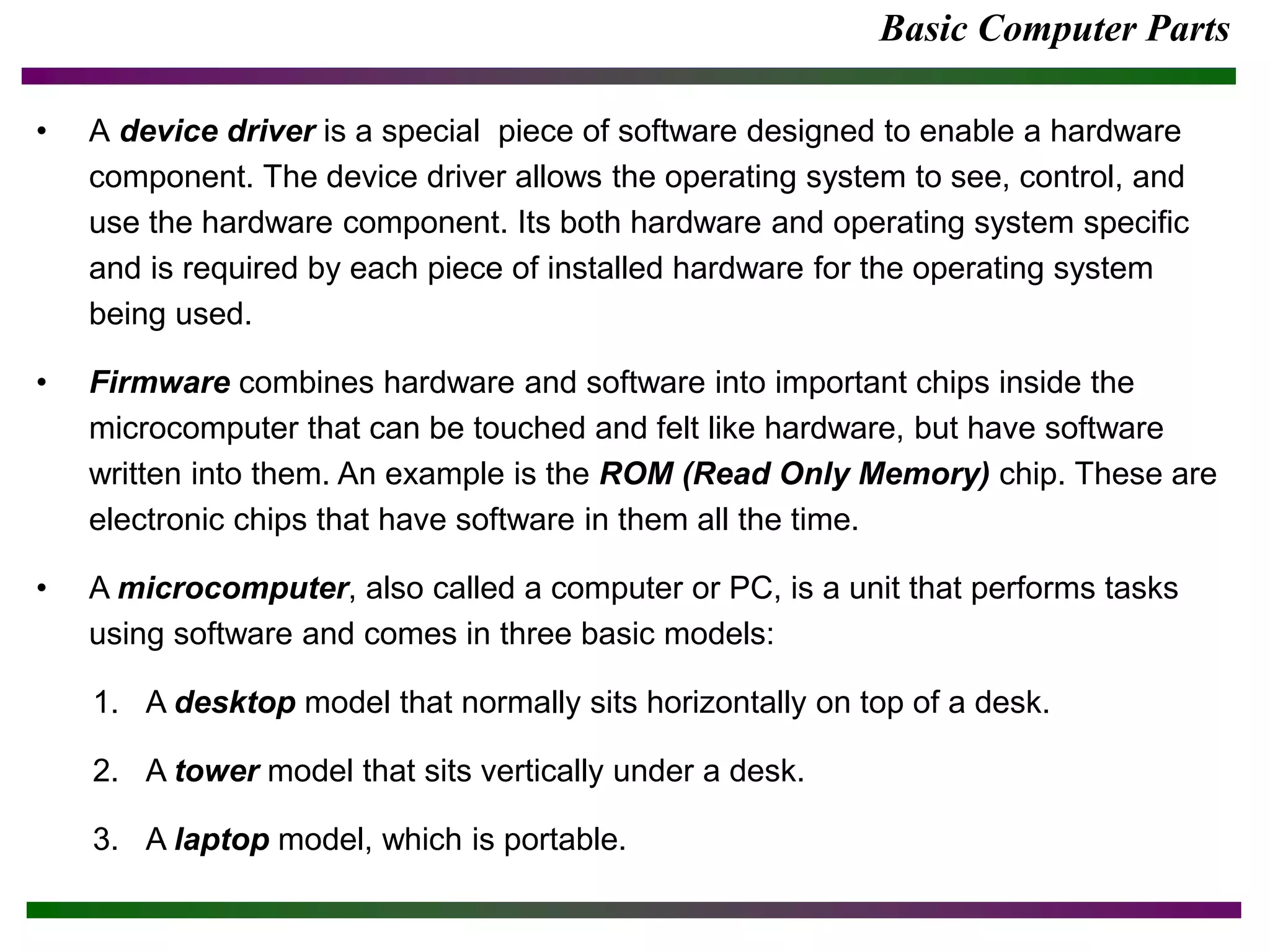 Basic Computer Parts
• A device driver is a special piece of software designed to enable a hardware
component. The device driver allows the operating system to see, control, and
use the hardware component. Its both hardware and operating system specific
and is required by each piece of installed hardware for the operating system
being used.
• Firmware combines hardware and software into important chips inside the
microcomputer that can be touched and felt like hardware, but have software
written into them. An example is the ROM (Read Only Memory) chip. These are
electronic chips that have software in them all the time.
• A microcomputer, also called a computer or PC, is a unit that performs tasks
using software and comes in three basic models:
1. A desktop model that normally sits horizontally on top of a desk.
2. A tower model that sits vertically under a desk.
3. A laptop model, which is portable.
 