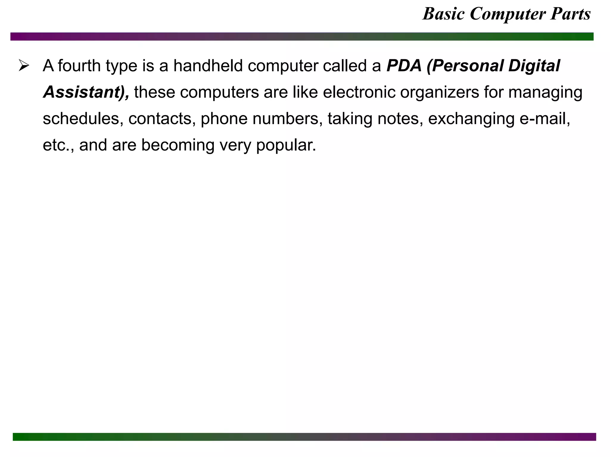Basic Computer Parts
 A fourth type is a handheld computer called a PDA (Personal Digital
Assistant), these computers are like electronic organizers for managing
schedules, contacts, phone numbers, taking notes, exchanging e-mail,
etc., and are becoming very popular.
 