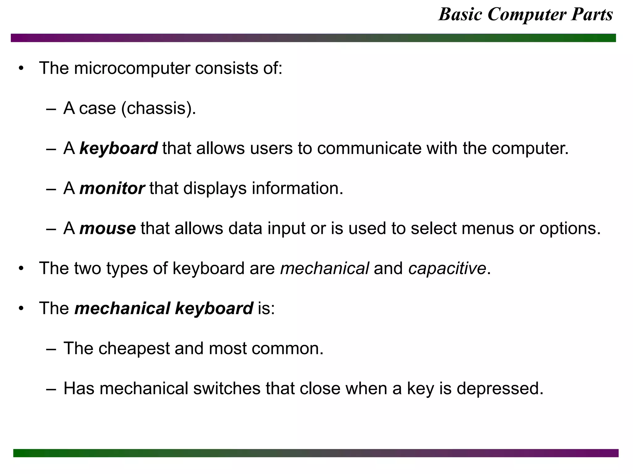 Basic Computer Parts
• The microcomputer consists of:
– A case (chassis).
– A keyboard that allows users to communicate with the computer.
– A monitor that displays information.
– A mouse that allows data input or is used to select menus or options.
• The two types of keyboard are mechanical and capacitive.
• The mechanical keyboard is:
– The cheapest and most common.
– Has mechanical switches that close when a key is depressed.
 