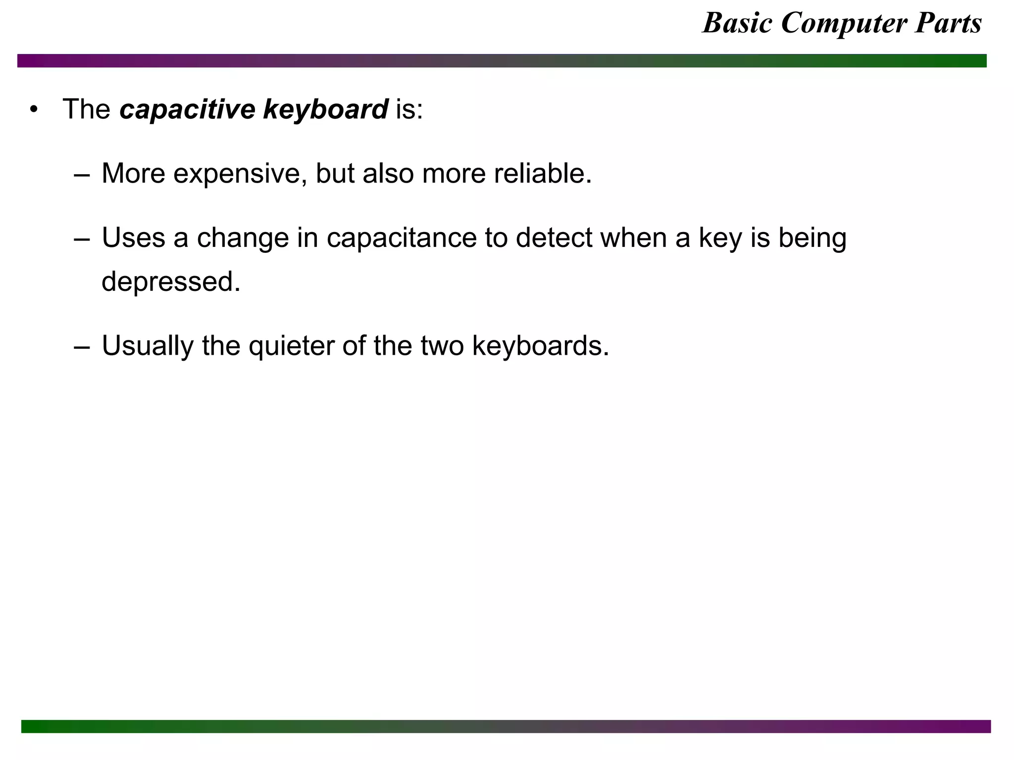 Basic Computer Parts
• The capacitive keyboard is:
– More expensive, but also more reliable.
– Uses a change in capacitance to detect when a key is being
depressed.
– Usually the quieter of the two keyboards.
 